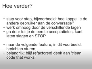 Hoe verder? stap voor stap, bijvoorbeeld: hoe koppel je de andere gebruiker aan de conversatie? werk omhoog door de verschillende lagen  ga door tot je de eerste acceptatietest kunt laten slagen en STOP  naar de volgende feature, in dit voorbeeld: berichten sturen belangrijk: blijf refactoren! denk aan 'clean code that works' 