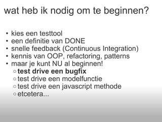 wat heb ik nodig om te beginnen? kies een testtool een definitie van DONE snelle feedback (Continuous Integration) kennis van OOP, refactoring, patterns maar je kunt NU al beginnen!  test drive een bugfix test drive een modelfunctie test drive een javascript methode etcetera... 