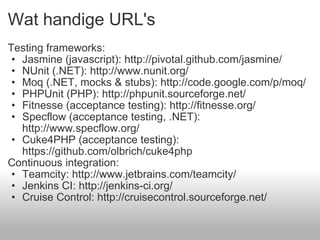 Wat handige URL's Testing frameworks: Jasmine (javascript): http://pivotal.github.com/jasmine/ NUnit (.NET): http://www.nunit.org/ Moq (.NET, mocks & stubs): http://code.google.com/p/moq/ PHPUnit (PHP): http://phpunit.sourceforge.net/ Fitnesse (acceptance testing): http://fitnesse.org/ Specflow (acceptance testing, .NET): http://www.specflow.org/ Cuke4PHP (acceptance testing): https://github.com/olbrich/cuke4php Continuous integration: Teamcity: http://www.jetbrains.com/teamcity/ Jenkins CI: http://jenkins-ci.org/ Cruise Control: http://cruisecontrol.sourceforge.net/  