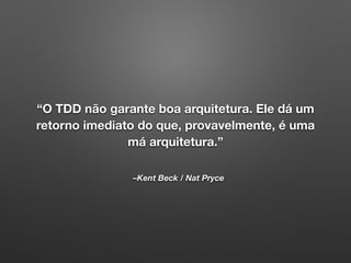 –Kent Beck / Nat Pryce
“O TDD não garante boa arquitetura. Ele dá um
retorno imediato do que, provavelmente, é uma
má arquitetura.”
 