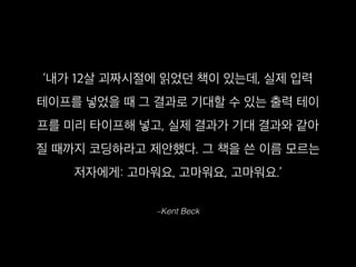 –Kent Beck
‘내가 12살 괴짜시절에 읽었던 책이 있는데, 실제 입력
테이프를 넣었을 때 그 결과로 기대할 수 있는 출력 테이
프를 미리 타이프해 넣고, 실제 결과가 기대 결과와 같아
질 때까지 코딩하라고 제안했다. 그 책을 쓴 이름 모르는
저자에게: 고마워요, 고마워요, 고마워요.’
 