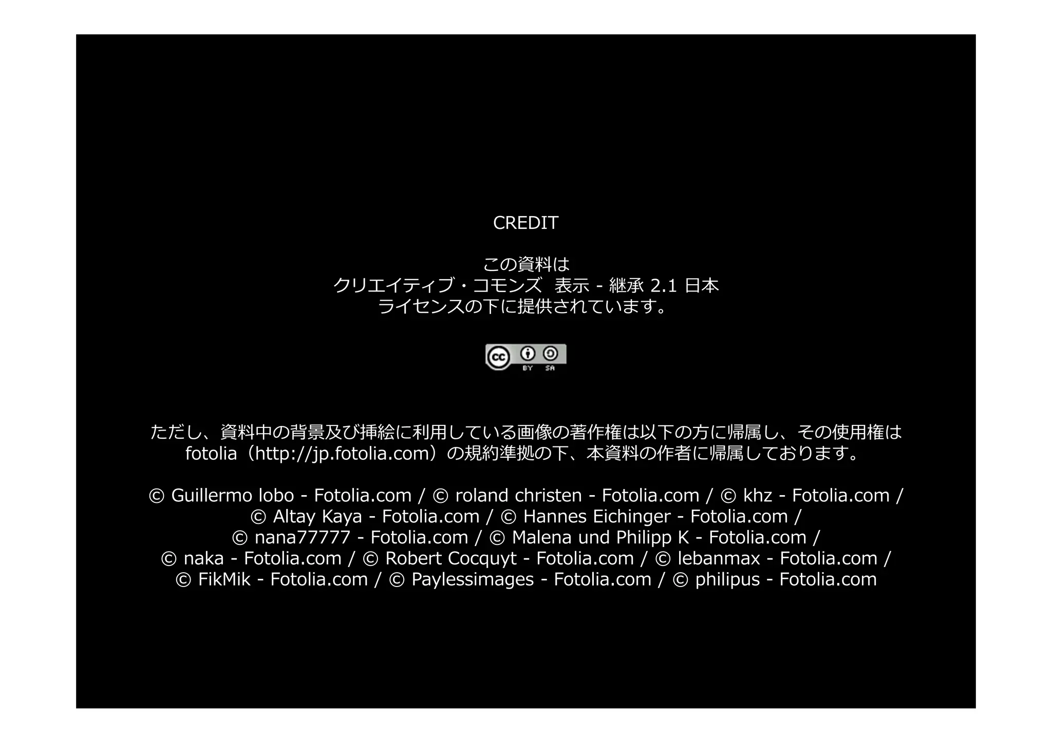CREDIT

                              この資料は
                     クリエイティブ・コモンズ 表⽰ - 継承 2.1 ⽇本
                        ライセンスの下に提供されています。




ただし、資料中の背景及び挿絵に利⽤している画像の著作権は以下の⽅に帰属し、その使⽤権は
  fotolia（http://jp.fotolia.com）の規約準拠の下、本資料の作者に帰属しております。

© Guillermo lobo - Fotolia.com / © roland christen - Fotolia.com / © khz - Fotolia.com /
           © Altay Kaya - Fotolia.com / © Hannes Eichinger - Fotolia.com /
         © nana77777 - Fotolia.com / © Malena und Philipp K - Fotolia.com /
 © naka - Fotolia.com / © Robert Cocquyt - Fotolia.com / © lebanmax - Fotolia.com /
  © FikMik - Fotolia.com / © Paylessimages - Fotolia.com / © philipus - Fotolia.com
 