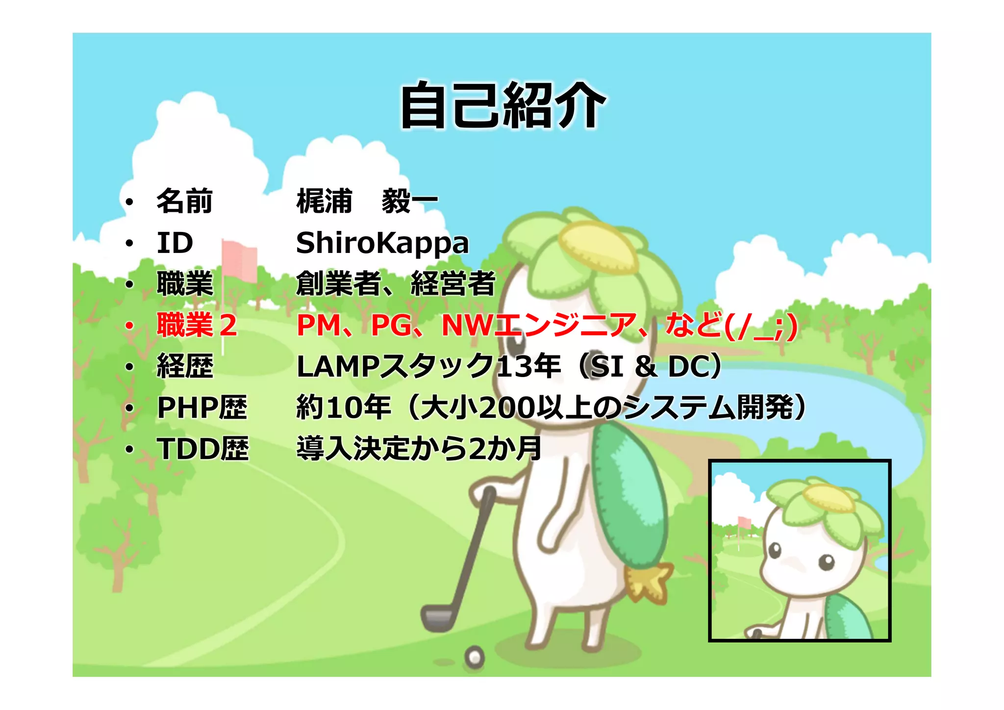 ⾃⼰紹介
•   名前     梶浦 毅⼀
•   ID     ShiroKappa
•   職業     創業者、経営者
•   職業２    PM、PG、NWエンジニア、など(/_;)
•   経歴     LAMPスタック13年（SI & DC）
•   PHP歴   約10年（⼤⼩200以上のシステム開発）
•   TDD歴   導⼊決定から2か⽉
 