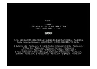 CREDIT

                              この資料は
                     クリエイティブ・コモンズ 表⽰ - 継承 2.1 ⽇本
                        ライセンスの下に提供されています。




ただし、資料中の背景及び挿絵に利⽤している画像の著作権は以下の⽅に帰属し、その使⽤権は
  fotolia（http://jp.fotolia.com）の規約準拠の下、本資料の作者に帰属しております。

© Guillermo lobo - Fotolia.com / © roland christen - Fotolia.com / © khz - Fotolia.com /
           © Altay Kaya - Fotolia.com / © Hannes Eichinger - Fotolia.com /
         © nana77777 - Fotolia.com / © Malena und Philipp K - Fotolia.com /
 © naka - Fotolia.com / © Robert Cocquyt - Fotolia.com / © lebanmax - Fotolia.com /
  © FikMik - Fotolia.com / © Paylessimages - Fotolia.com / © philipus - Fotolia.com
 