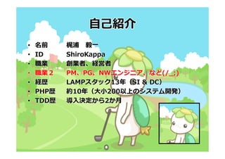 ⾃⼰紹介
•   名前     梶浦 毅⼀
•   ID     ShiroKappa
•   職業     創業者、経営者
•   職業２    PM、PG、NWエンジニア、など(/_;)
•   経歴     LAMPスタック13年（SI & DC）
•   PHP歴   約10年（⼤⼩200以上のシステム開発）
•   TDD歴   導⼊決定から2か⽉
 
