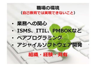 職場の環境
    （⾃⼰教育では実現できないこと）


•   業務への関⼼
•   ISMS、ITIL、PMBOKなど
•   ペアプログラミング
•   アジャイルソフトウェア開発
      組織・経験・共有
 