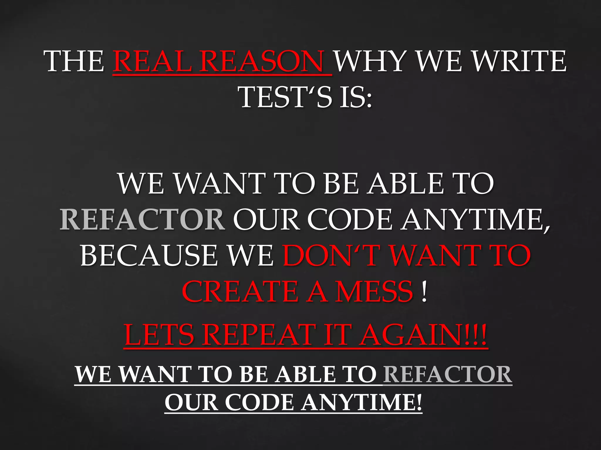 THE REAL REASON WHY WE WRITE
TEST‘S IS:
WE WANT TO BE ABLE TO
REFACTOR OUR CODE ANYTIME,
BECAUSE WE DON‘T WANT TO
CREATE A MESS !
LETS REPEAT IT AGAIN!!!
WE WANT TO BE ABLE TO REFACTOR
OUR CODE ANYTIME!
 