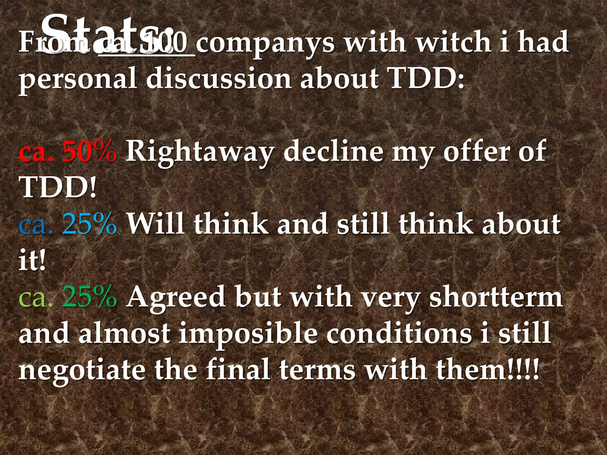 Stats:From ca. 100 companys with witch i had
personal discussion about TDD:
ca. 50% Rightaway decline my offer of
TDD!
ca. 25% Will think and still think about
it!
ca. 25% Agreed but with very shortterm
and almost imposible conditions i still
negotiate the final terms with them!!!!
 