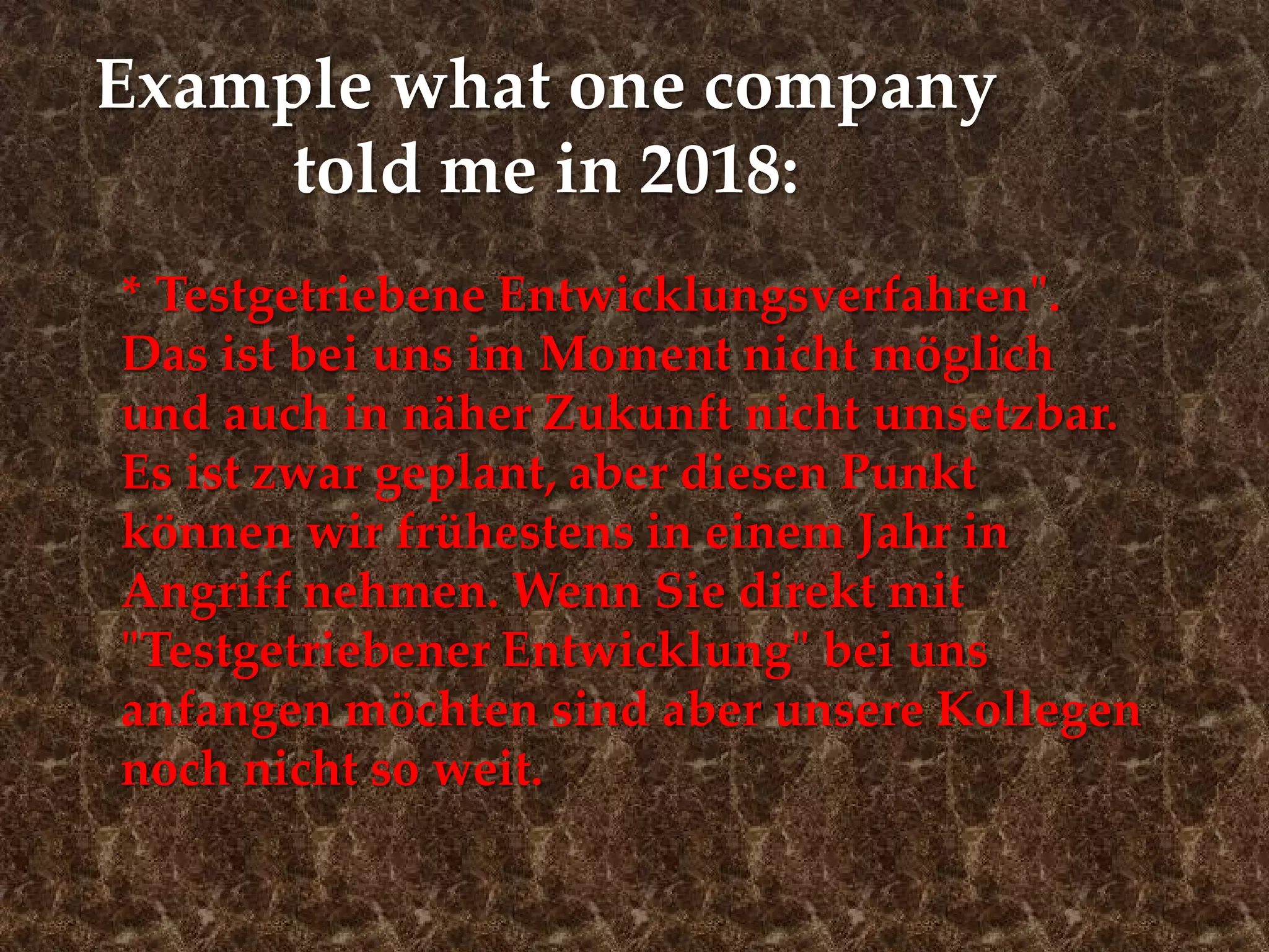 Example what one company
told me in 2018:
* Testgetriebene Entwicklungsverfahren".
Das ist bei uns im Moment nicht möglich
und auch in näher Zukunft nicht umsetzbar.
Es ist zwar geplant, aber diesen Punkt
können wir frühestens in einem Jahr in
Angriff nehmen. Wenn Sie direkt mit
"Testgetriebener Entwicklung" bei uns
anfangen möchten sind aber unsere Kollegen
noch nicht so weit.
 