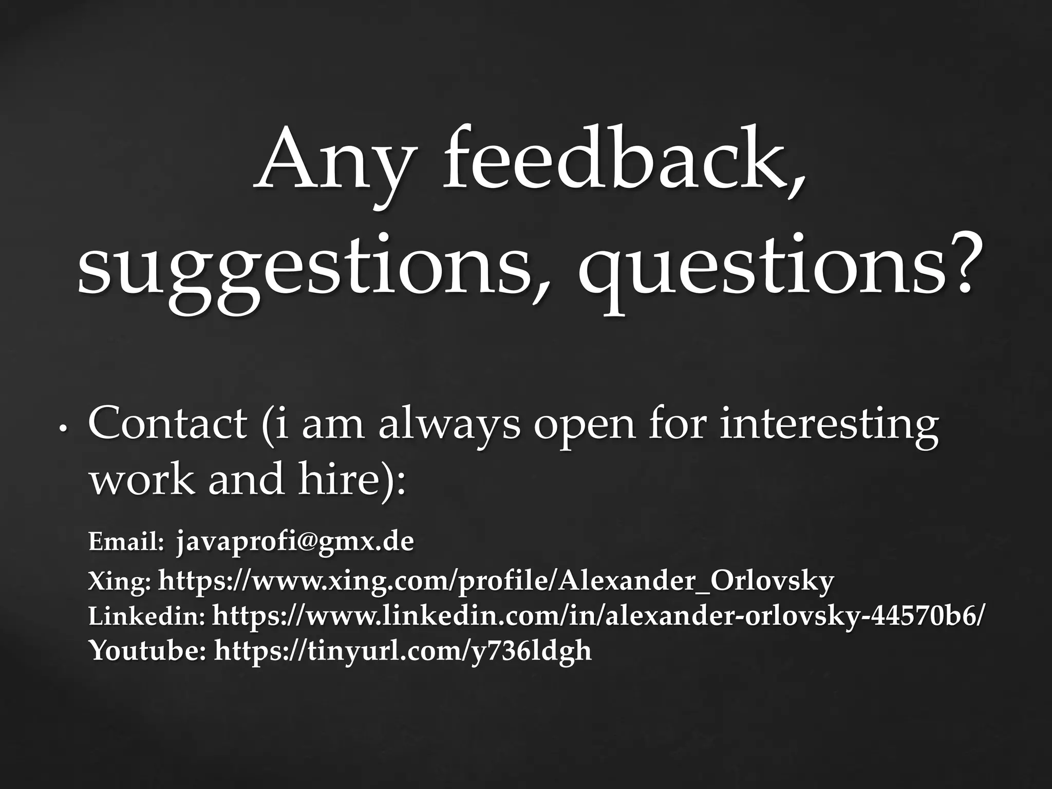 Any feedback,
suggestions, questions?
• Contact (i am always open for interesting
work and hire):
Email: javaprofi@gmx.de
Xing: https://www.xing.com/profile/Alexander_Orlovsky
Linkedin: https://www.linkedin.com/in/alexander-orlovsky-44570b6/
Youtube: https://tinyurl.com/y736ldgh
 