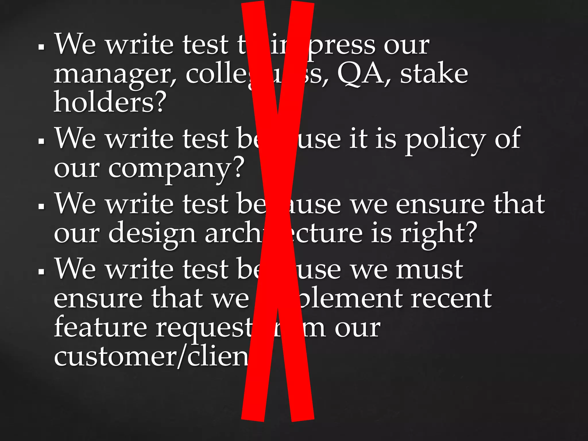  We write test to impress our
manager, colleguess, QA, stake
holders?
 We write test because it is policy of
our company?
 We write test because we ensure that
our design architecture is right?
 We write test because we must
ensure that we implement recent
feature request from our
customer/client?
 