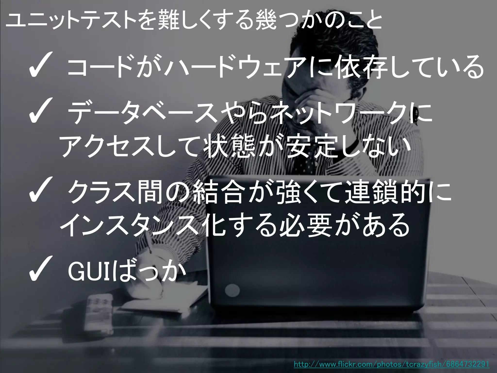 ユニットテストを難しくする幾つかのこと

✓ コードがハードウェアに依存している
✓ データベースやらネットワークに
アクセスして状態が安定しない

✓ クラス間の結合が強くて連鎖的に
インスタンス化する必要がある

✓ GUIばっか
http://www.flickr.com/photos/tcrazyfish/6864732291

 