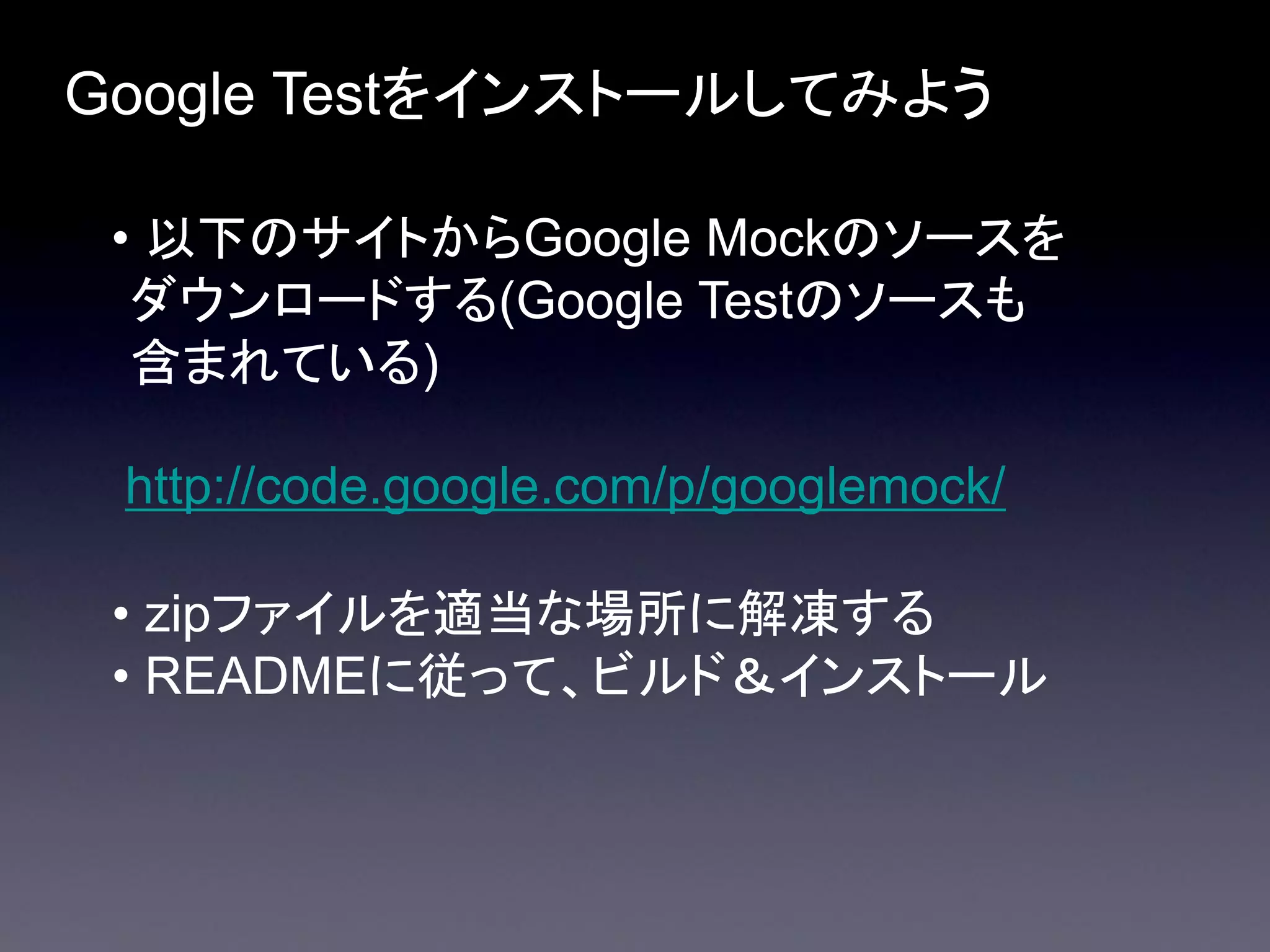 Google Testをインストールしてみよう
• 以下のサイトからGoogle Mockのソースを
ダウンロードする(Google Testのソースも
含まれている)
http://code.google.com/p/googlemock/
• zipファイルを適当な場所に解凍する
• READMEに従って、ビルド＆インストール

 