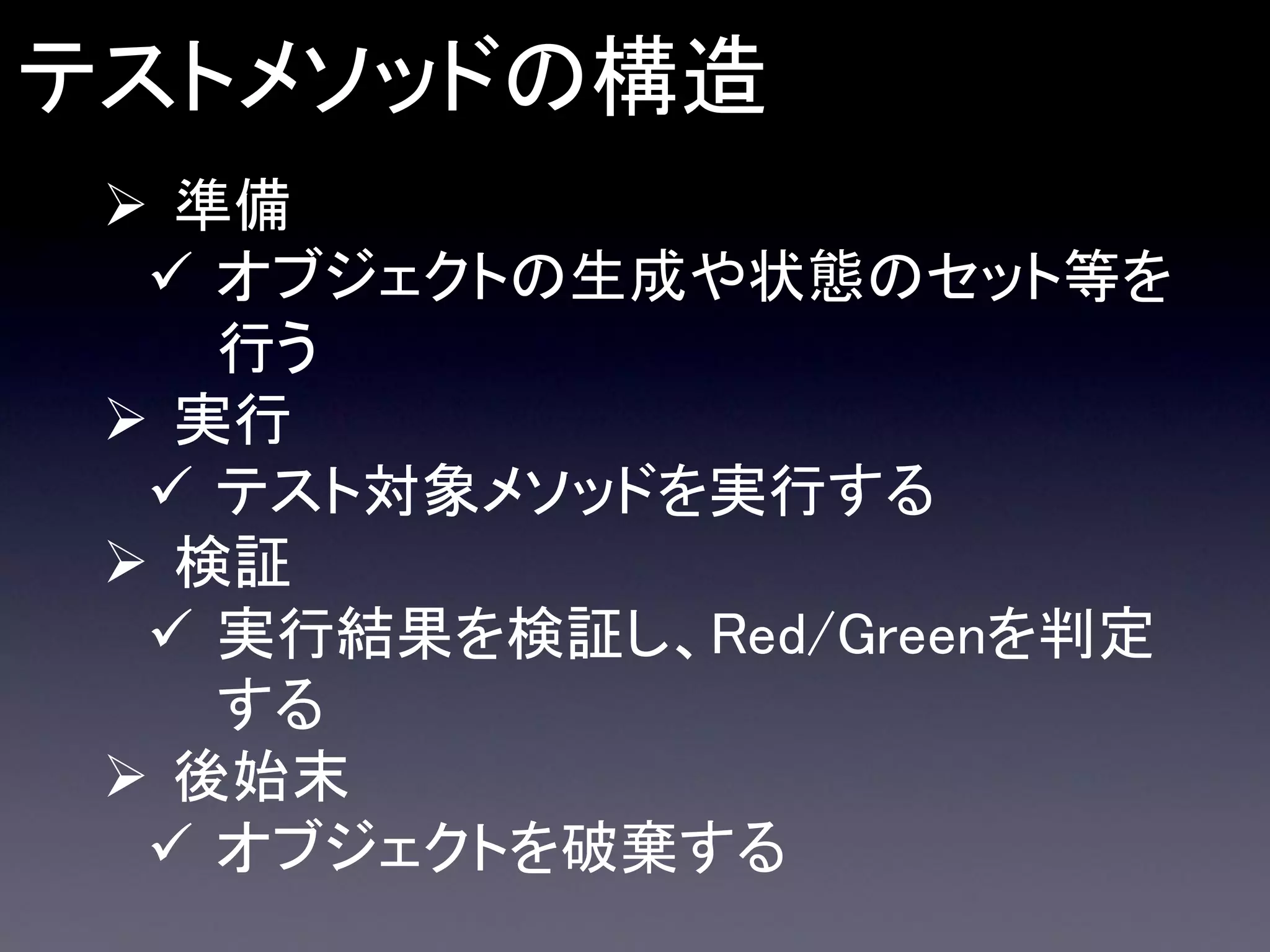 テストメソッドの構造
 準備
 オブジェクトの生成や状態のセット等を
行う
 実行
 テスト対象メソッドを実行する
 検証
 実行結果を検証し、Red/Greenを判定
する
 後始末
 オブジェクトを破棄する

 