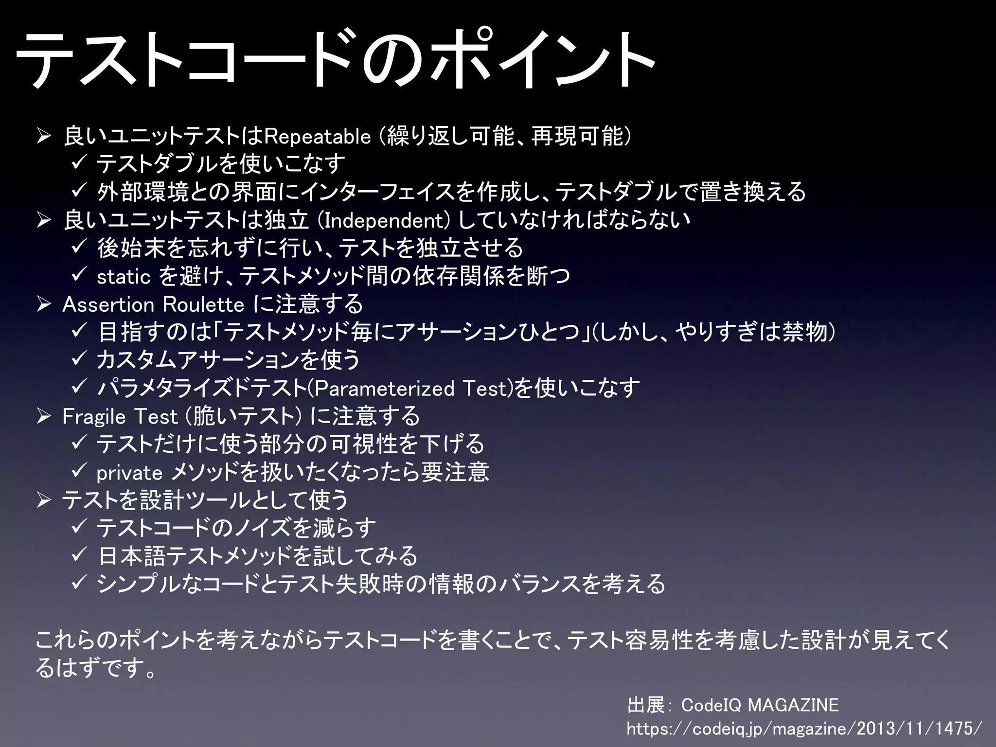 テストコードのポイント
 良いユニットテストはRepeatable (繰り返し可能、再現可能)
 テストダブルを使いこなす
 外部環境との界面にインターフェイスを作成し、テストダブルで置き換える
 良いユニットテストは独立 (Independent) していなければならない
 後始末を忘れずに行い、テストを独立させる
 static を避け、テストメソッド間の依存関係を断つ
 Assertion Roulette に注意する
 目指すのは「テストメソッド毎にアサーションひとつ」(しかし、やりすぎは禁物)
 カスタムアサーションを使う
 パラメタライズドテスト(Parameterized Test)を使いこなす
 Fragile Test (脆いテスト) に注意する
 テストだけに使う部分の可視性を下げる
 private メソッドを扱いたくなったら要注意
 テストを設計ツールとして使う
 テストコードのノイズを減らす
 日本語テストメソッドを試してみる
 シンプルなコードとテスト失敗時の情報のバランスを考える
これらのポイントを考えながらテストコードを書くことで、テスト容易性を考慮した設計が見えてく
るはずです。
出展： CodeIQ MAGAZINE
https://codeiq.jp/magazine/2013/11/1475/

 