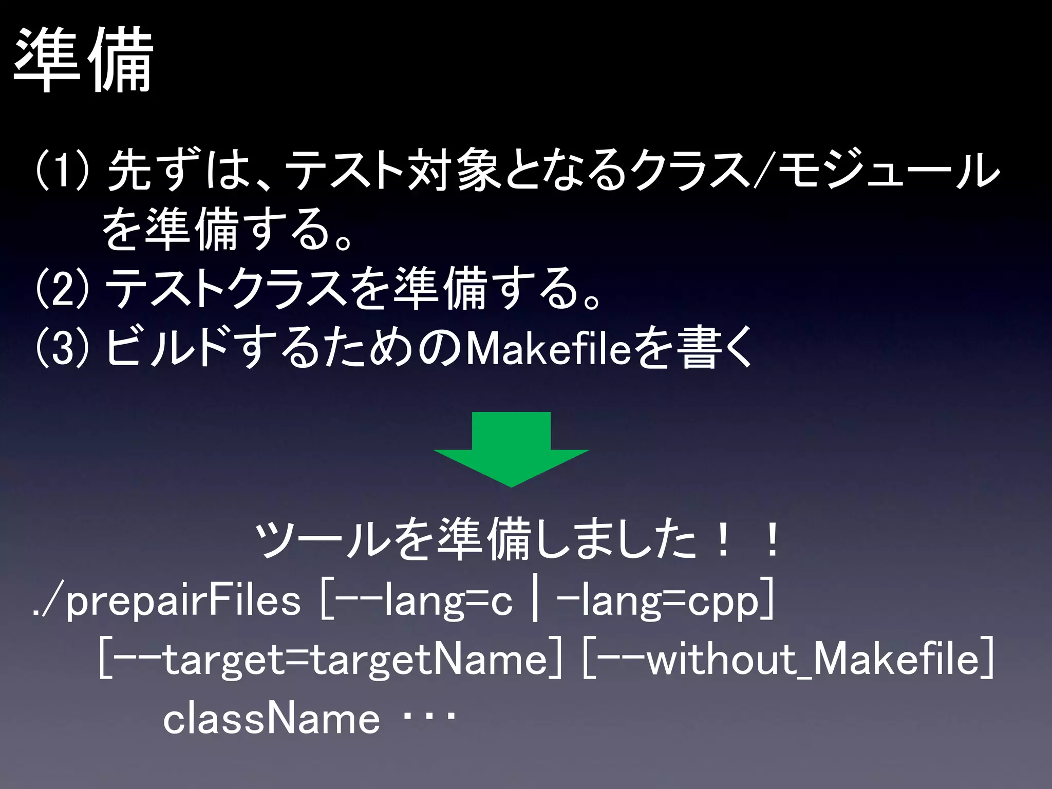 準備
(1) 先ずは、テスト対象となるクラス/モジュール
を準備する。
(2) テストクラスを準備する。
(3) ビルドするためのMakefileを書く

ツールを準備しました！！
./prepairFiles [--lang=c | -lang=cpp]
[--target=targetName] [--without_Makefile]
className ･･･

 