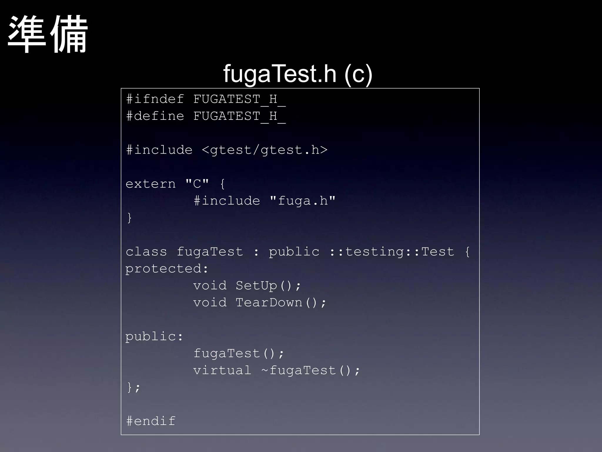 準備
fugaTest.h (c)
#ifndef FUGATEST_H_
#define FUGATEST_H_

#include <gtest/gtest.h>
extern "C" {
#include "fuga.h"
}
class fugaTest : public ::testing::Test {
protected:
void SetUp();
void TearDown();

public:
fugaTest();
virtual ~fugaTest();
};
#endif

 