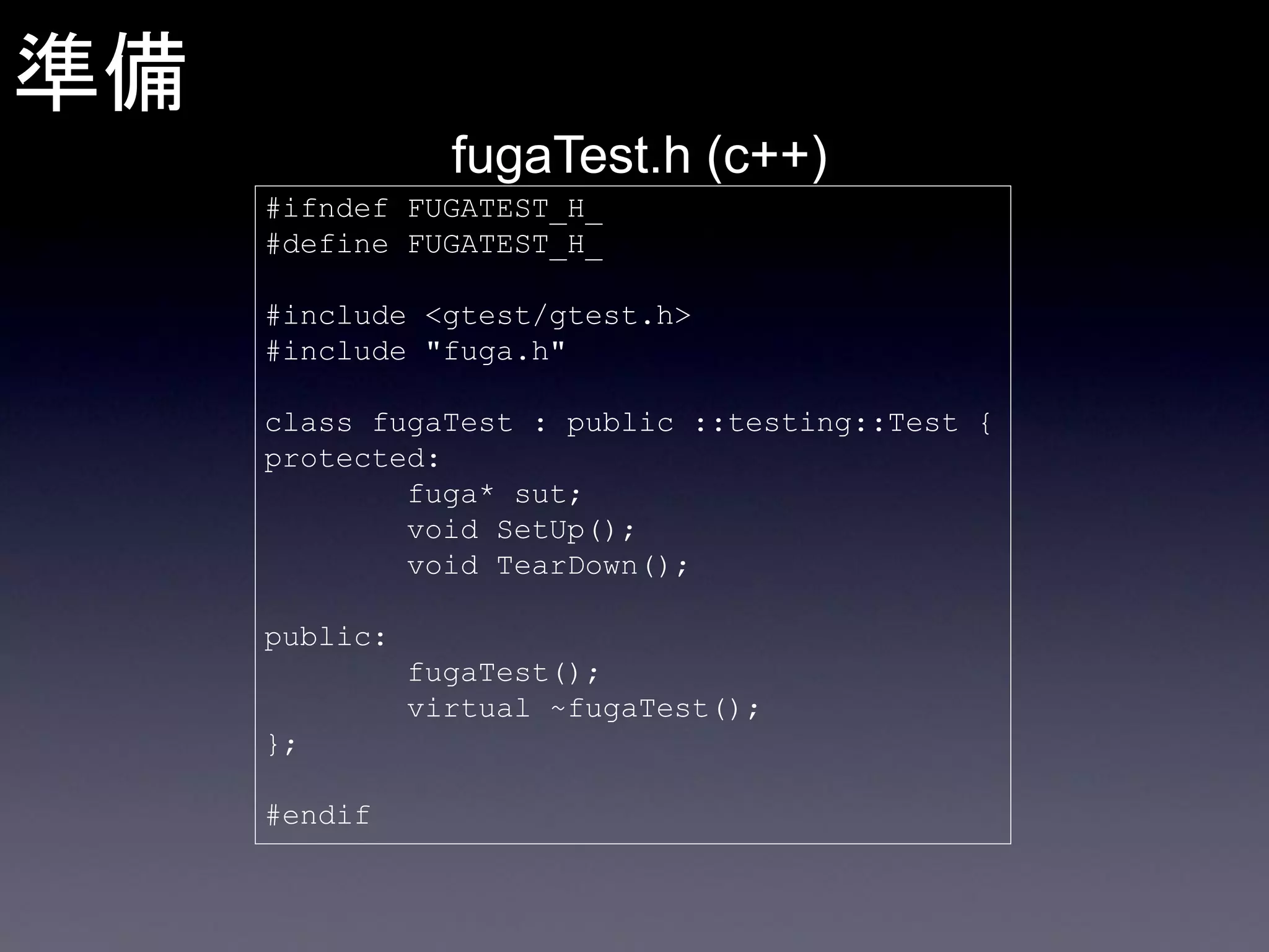 準備
fugaTest.h (c++)
#ifndef FUGATEST_H_
#define FUGATEST_H_

#include <gtest/gtest.h>
#include "fuga.h"
class fugaTest : public ::testing::Test {
protected:
fuga* sut;
void SetUp();
void TearDown();
public:
fugaTest();
virtual ~fugaTest();
};
#endif

 