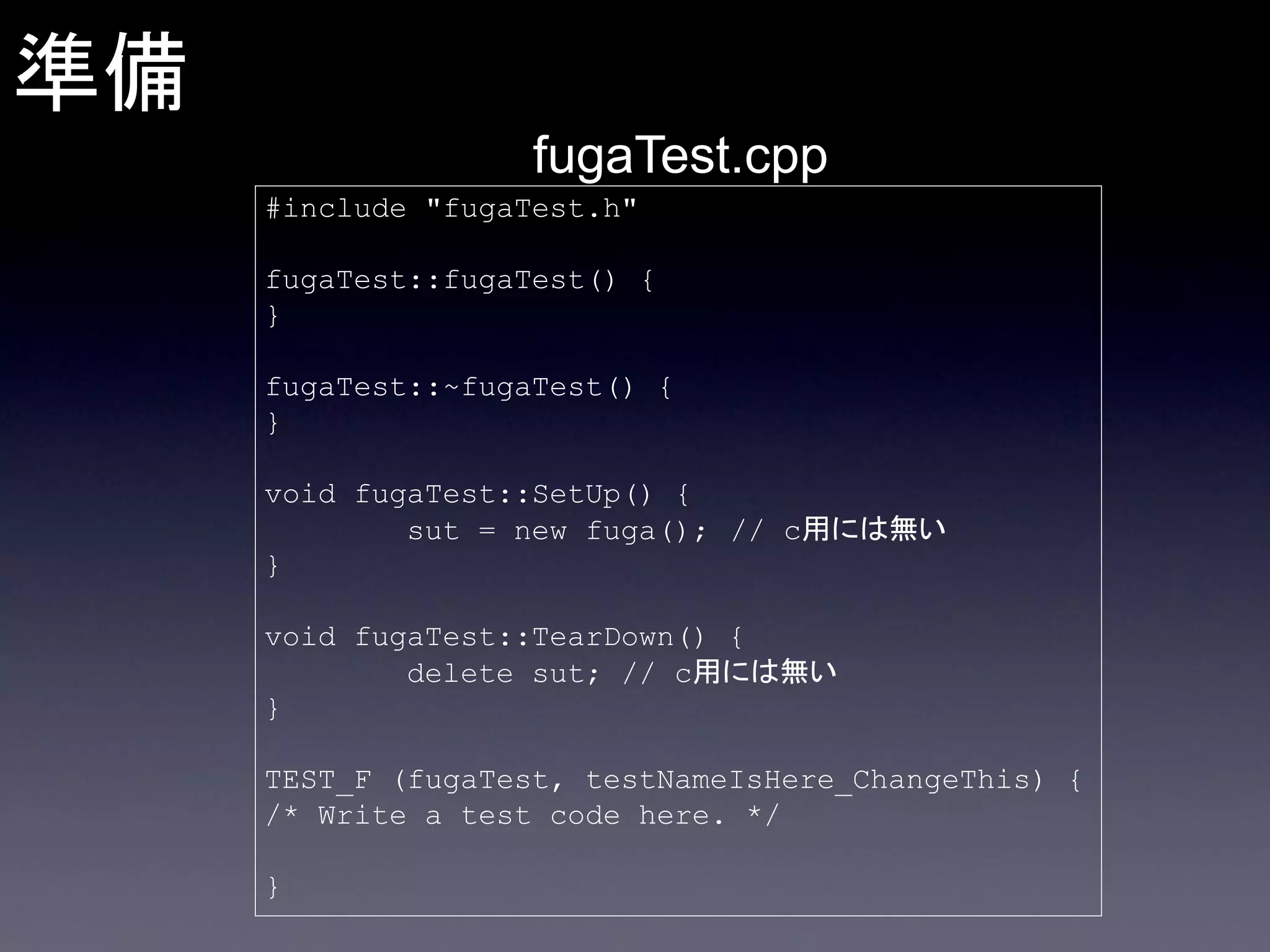 準備
fugaTest.cpp
#include "fugaTest.h"
fugaTest::fugaTest() {
}
fugaTest::~fugaTest() {
}
void fugaTest::SetUp() {
sut = new fuga(); // c用には無い
}
void fugaTest::TearDown() {
delete sut; // c用には無い
}
TEST_F (fugaTest, testNameIsHere_ChangeThis) {
/* Write a test code here. */
}

 
