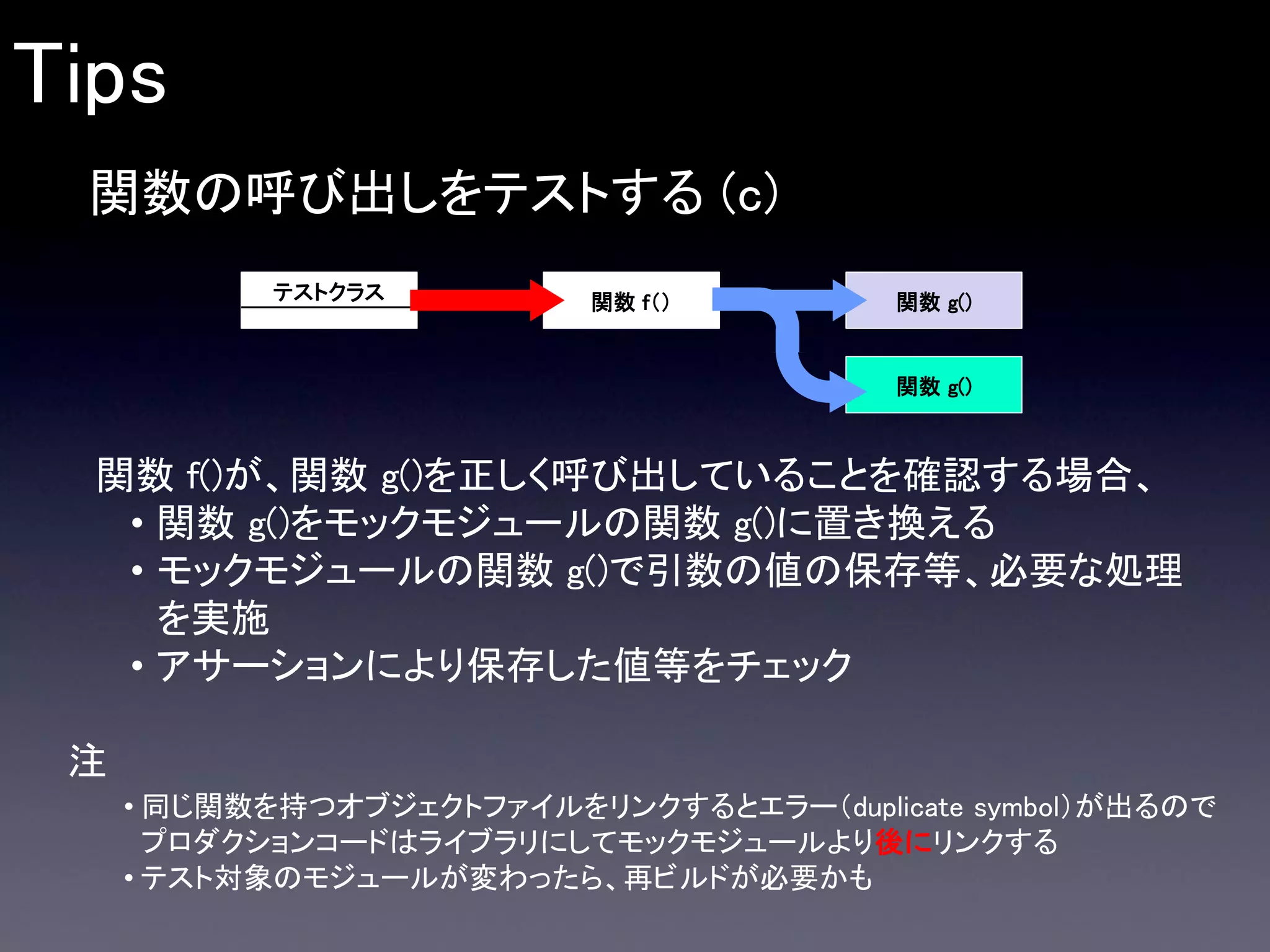 Tips
関数の呼び出しをテストする (c)
テストクラス

関数 f（）

関数 g()

関数 g()

関数 f()が、関数 g()を正しく呼び出していることを確認する場合、
• 関数 g()をモックモジュールの関数 g()に置き換える
• モックモジュールの関数 g()で引数の値の保存等、必要な処理
を実施
• アサーションにより保存した値等をチェック
注
• 同じ関数を持つオブジェクトファイルをリンクするとエラー（duplicate symbol）が出るので
プロダクションコードはライブラリにしてモックモジュールより後にリンクする
• テスト対象のモジュールが変わったら、再ビルドが必要かも

 
