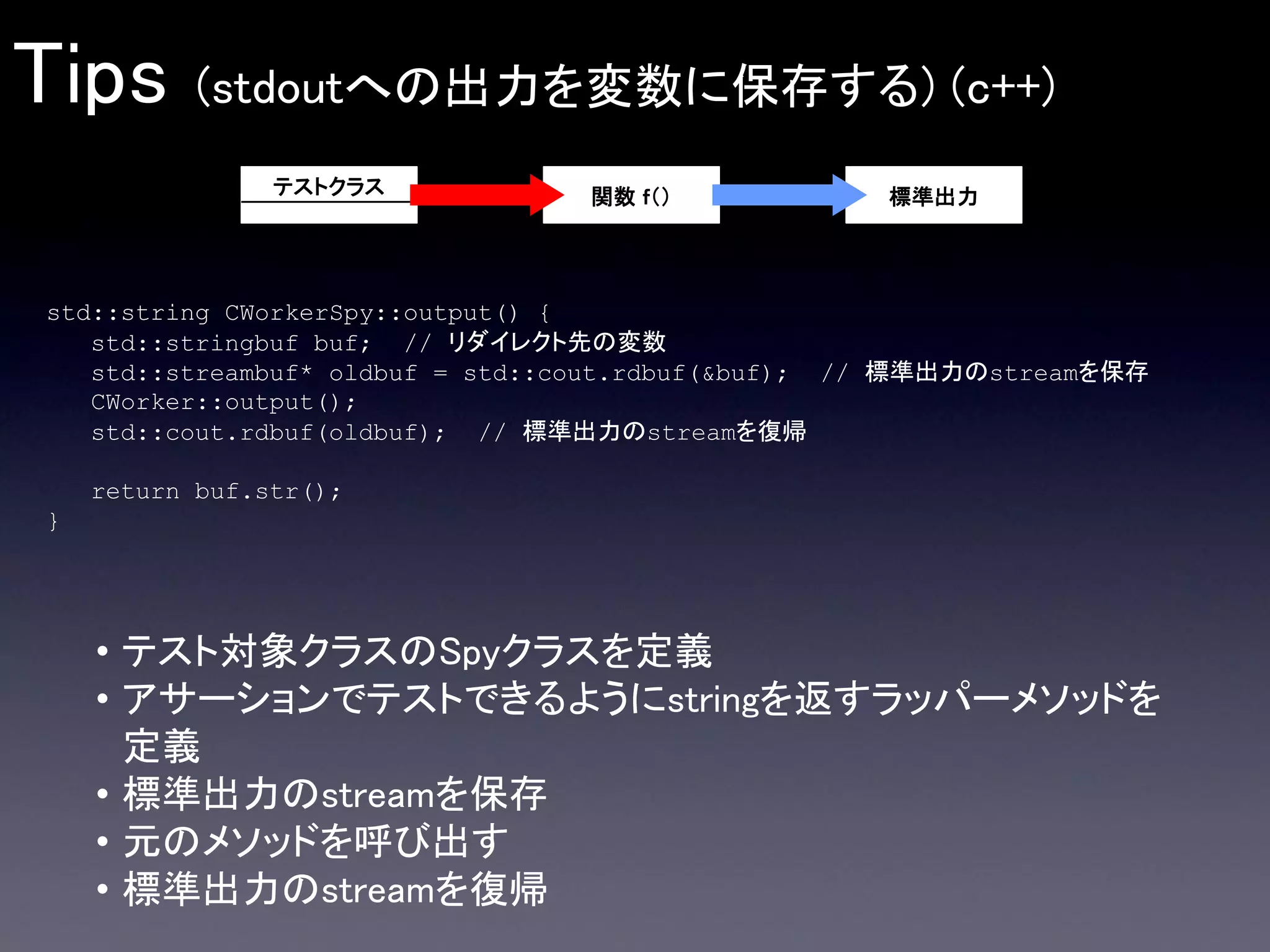 Tips

(stdoutへの出力を変数に保存する) (c++)
テストクラス

関数 ｆ（）

標準出力

std::string CWorkerSpy::output() {
std::stringbuf buf; // リダイレクト先の変数
std::streambuf* oldbuf = std::cout.rdbuf(&buf); // 標準出力のstreamを保存
CWorker::output();
std::cout.rdbuf(oldbuf); // 標準出力のstreamを復帰
return buf.str();
}

• テスト対象クラスのSpyクラスを定義
• アサーションでテストできるようにstringを返すラッパーメソッドを
定義
• 標準出力のstreamを保存
• 元のメソッドを呼び出す
• 標準出力のstreamを復帰

 