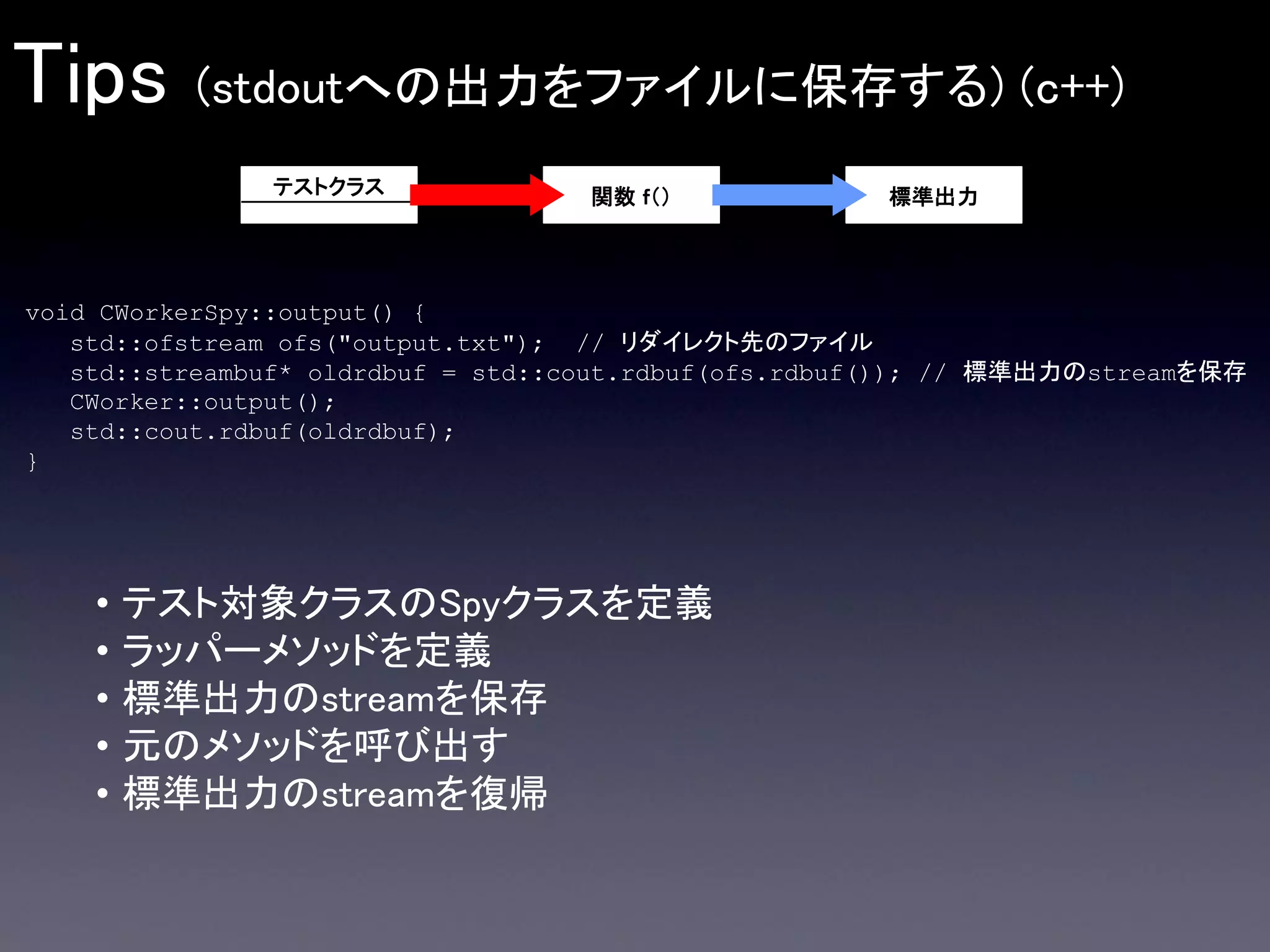 Tips

(stdoutへの出力をファイルに保存する) (c++)
テストクラス

関数 ｆ（）

標準出力

void CWorkerSpy::output() {
std::ofstream ofs("output.txt"); // リダイレクト先のファイル
std::streambuf* oldrdbuf = std::cout.rdbuf(ofs.rdbuf()); // 標準出力のstreamを保存
CWorker::output();
std::cout.rdbuf(oldrdbuf);
}

•
•
•
•
•

テスト対象クラスのSpyクラスを定義
ラッパーメソッドを定義
標準出力のstreamを保存
元のメソッドを呼び出す
標準出力のstreamを復帰

 