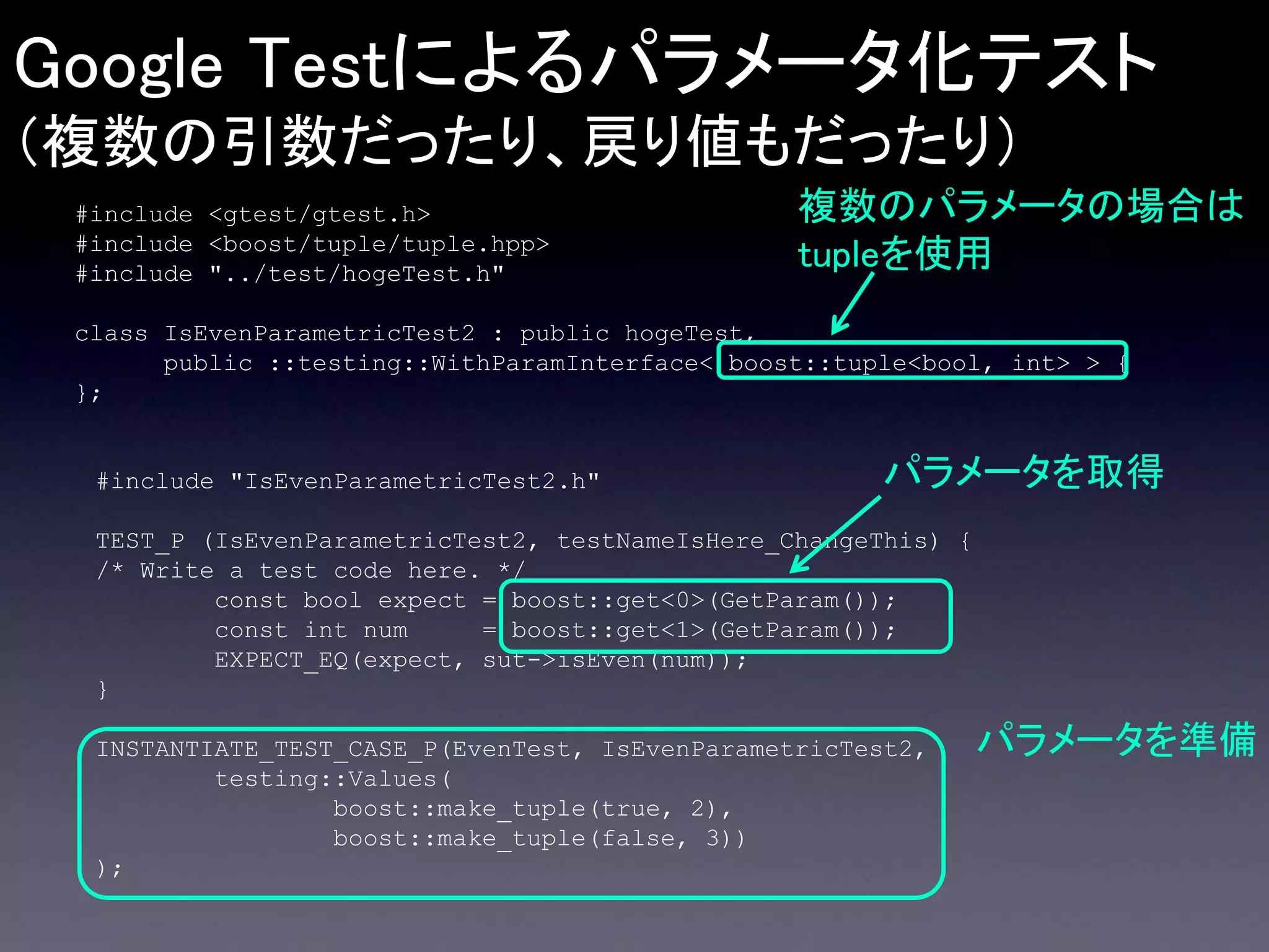 Google Testによるパラメータ化テスト
（複数の引数だったり、戻り値もだったり）
#include <gtest/gtest.h>
#include <boost/tuple/tuple.hpp>
#include "../test/hogeTest.h"

複数のパラメータの場合は
tupleを使用

class IsEvenParametricTest2 : public hogeTest,
public ::testing::WithParamInterface< boost::tuple<bool, int> > {
};

#include "IsEvenParametricTest2.h"

パラメータを取得

TEST_P (IsEvenParametricTest2, testNameIsHere_ChangeThis) {
/* Write a test code here. */
const bool expect = boost::get<0>(GetParam());
const int num
= boost::get<1>(GetParam());
EXPECT_EQ(expect, sut->isEven(num));
}
INSTANTIATE_TEST_CASE_P(EvenTest, IsEvenParametricTest2,
testing::Values(
boost::make_tuple(true, 2),
boost::make_tuple(false, 3))
);

パラメータを準備

 