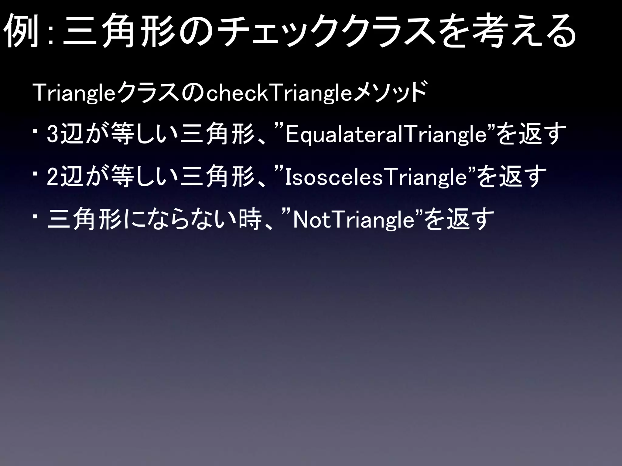 例：三角形のチェッククラスを考える
TriangleクラスのcheckTriangleメソッド

• 3辺が等しい三角形、”EqualateralTriangle”を返す
• 2辺が等しい三角形、”IsoscelesTriangle”を返す
• 三角形にならない時、”NotTriangle”を返す

 