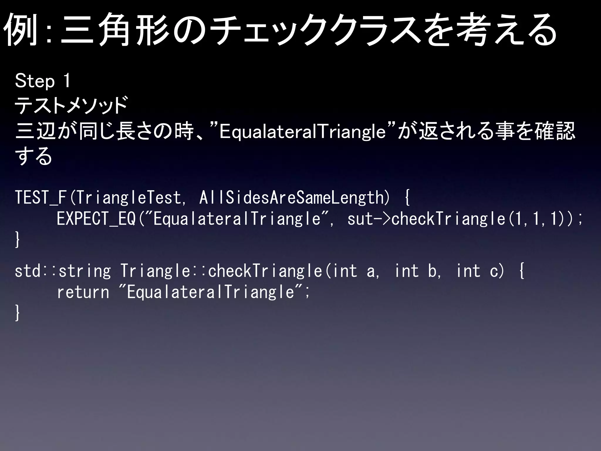 例：三角形のチェッククラスを考える
Step 1
テストメソッド
三辺が同じ長さの時、”EqualateralTriangle”が返される事を確認
する
TEST_F(TriangleTest, AllSidesAreSameLength) {
EXPECT_EQ("EqualateralTriangle", sut->checkTriangle(1,1,1));
}
std::string Triangle::checkTriangle(int a, int b, int c) {
return "EqualateralTriangle";
}

 