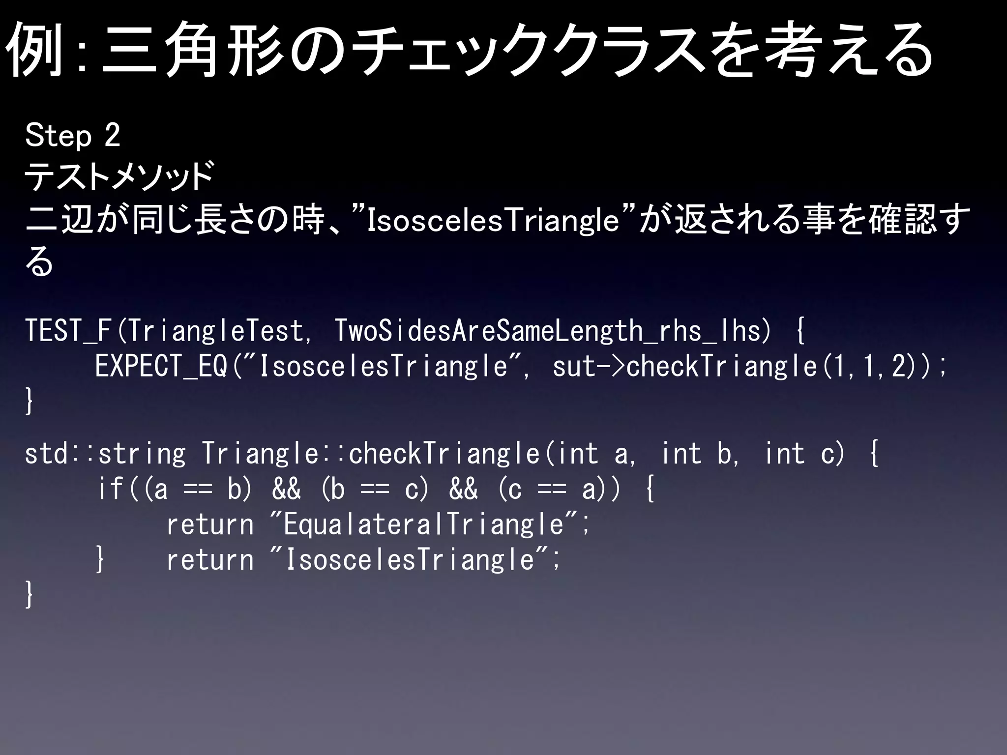 例：三角形のチェッククラスを考える
Step 2
テストメソッド
二辺が同じ長さの時、”IsoscelesTriangle”が返される事を確認す
る
TEST_F(TriangleTest, TwoSidesAreSameLength_rhs_lhs) {
EXPECT_EQ("IsoscelesTriangle", sut->checkTriangle(1,1,2));
}
std::string Triangle::checkTriangle(int a, int b, int c) {
if((a == b) && (b == c) && (c == a)) {
return "EqualateralTriangle";
}
return "IsoscelesTriangle";
}

 