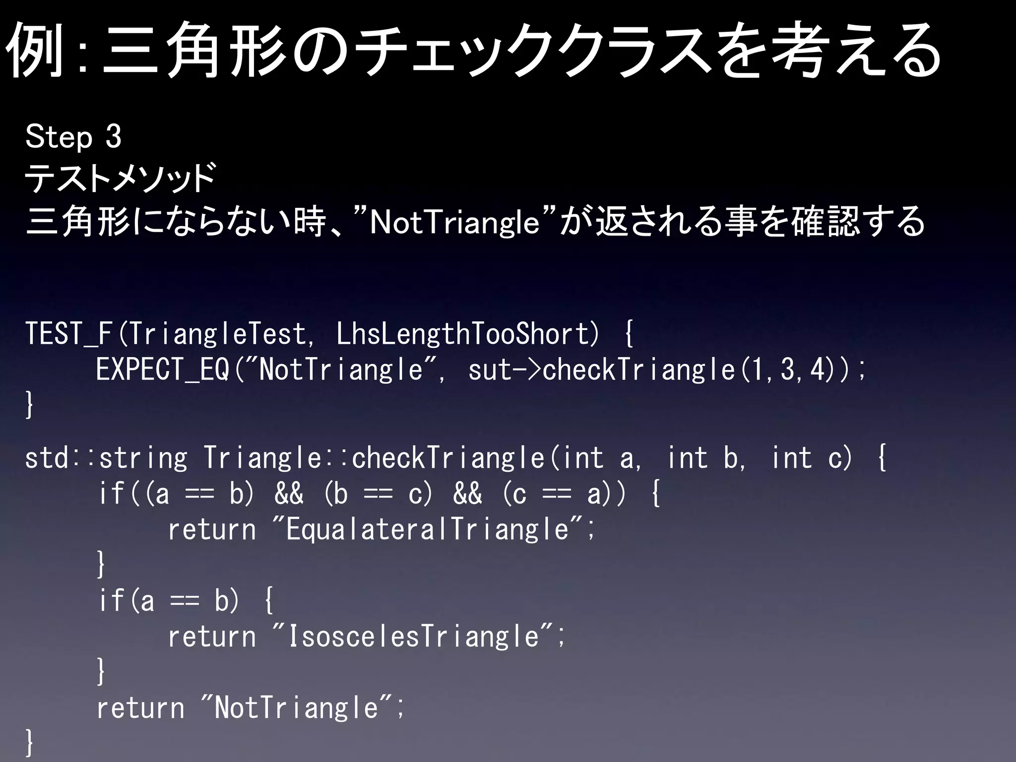 例：三角形のチェッククラスを考える
Step 3
テストメソッド
三角形にならない時、”NotTriangle”が返される事を確認する
TEST_F(TriangleTest, LhsLengthTooShort) {
EXPECT_EQ("NotTriangle", sut->checkTriangle(1,3,4));
}

std::string Triangle::checkTriangle(int a, int b, int c) {
if((a == b) && (b == c) && (c == a)) {
return "EqualateralTriangle";
}
if(a == b) {
return "IsoscelesTriangle";
}
return "NotTriangle";
}

 