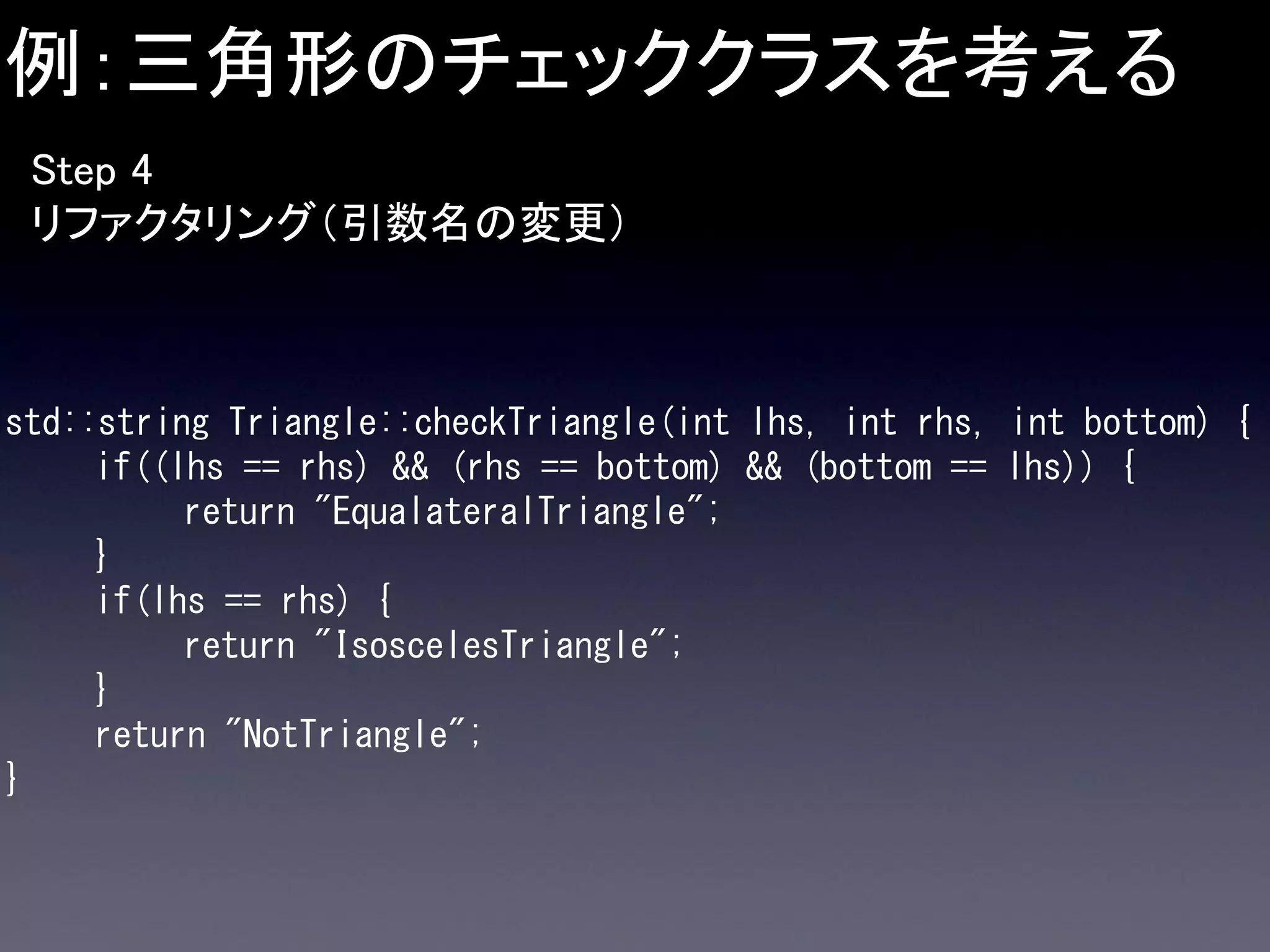 例：三角形のチェッククラスを考える
Step 4
リファクタリング（引数名の変更）

std::string Triangle::checkTriangle(int lhs, int rhs, int bottom) {
if((lhs == rhs) && (rhs == bottom) && (bottom == lhs)) {
return "EqualateralTriangle";
}
if(lhs == rhs) {
return "IsoscelesTriangle";
}
return "NotTriangle";
}

 