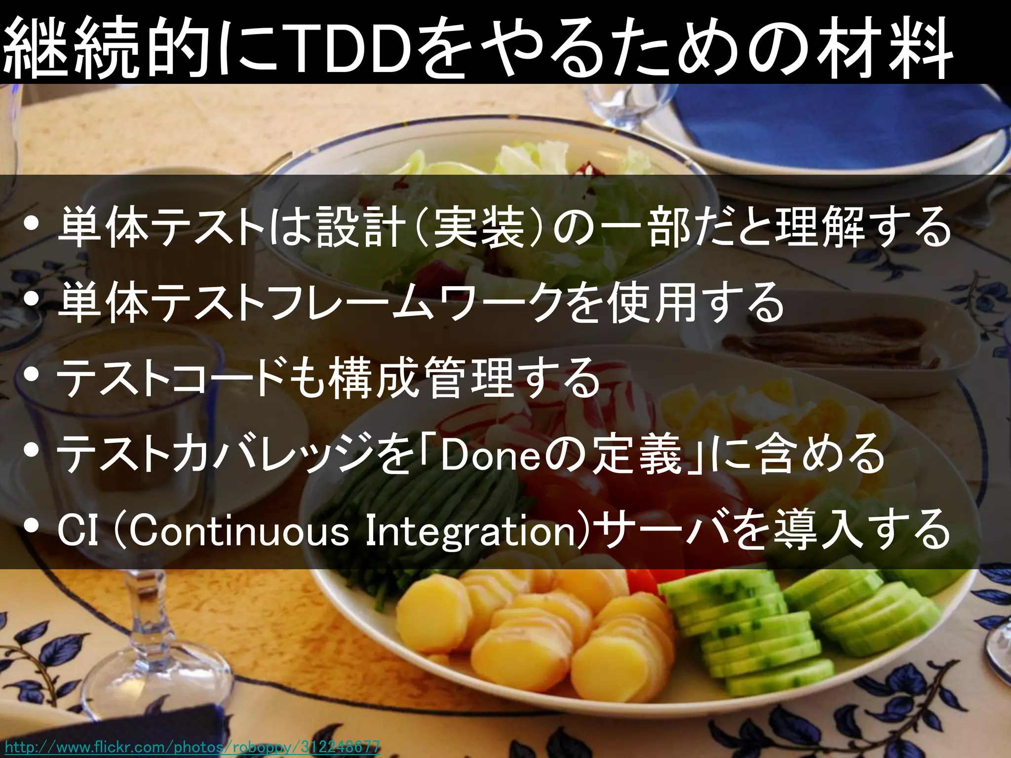 継続的にTDDをやるための材料
• 単体テストは設計（実装）の一部だと理解する
• 単体テストフレームワークを使用する
• テストコードも構成管理する
• テストカバレッジを「Doneの定義」に含める
• CI (Continuous Integration)サーバを導入する

http://www.flickr.com/photos/roboppy/312248677

 