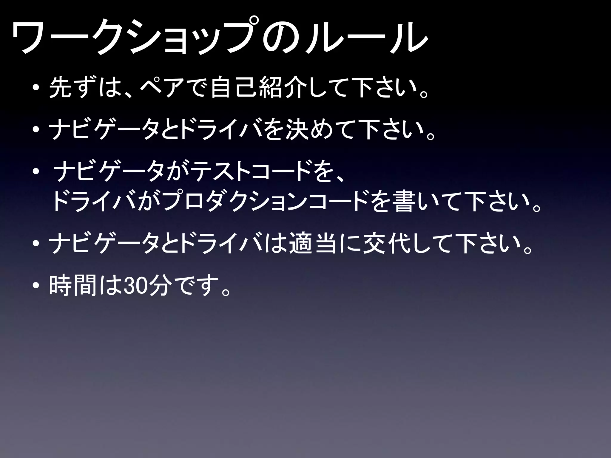 ワークショップのルール
• 先ずは、ペアで自己紹介して下さい。
• ナビゲータとドライバを決めて下さい。

• ナビゲータがテストコードを、
ドライバがプロダクションコードを書いて下さい。
• ナビゲータとドライバは適当に交代して下さい。

• 時間は30分です。

 