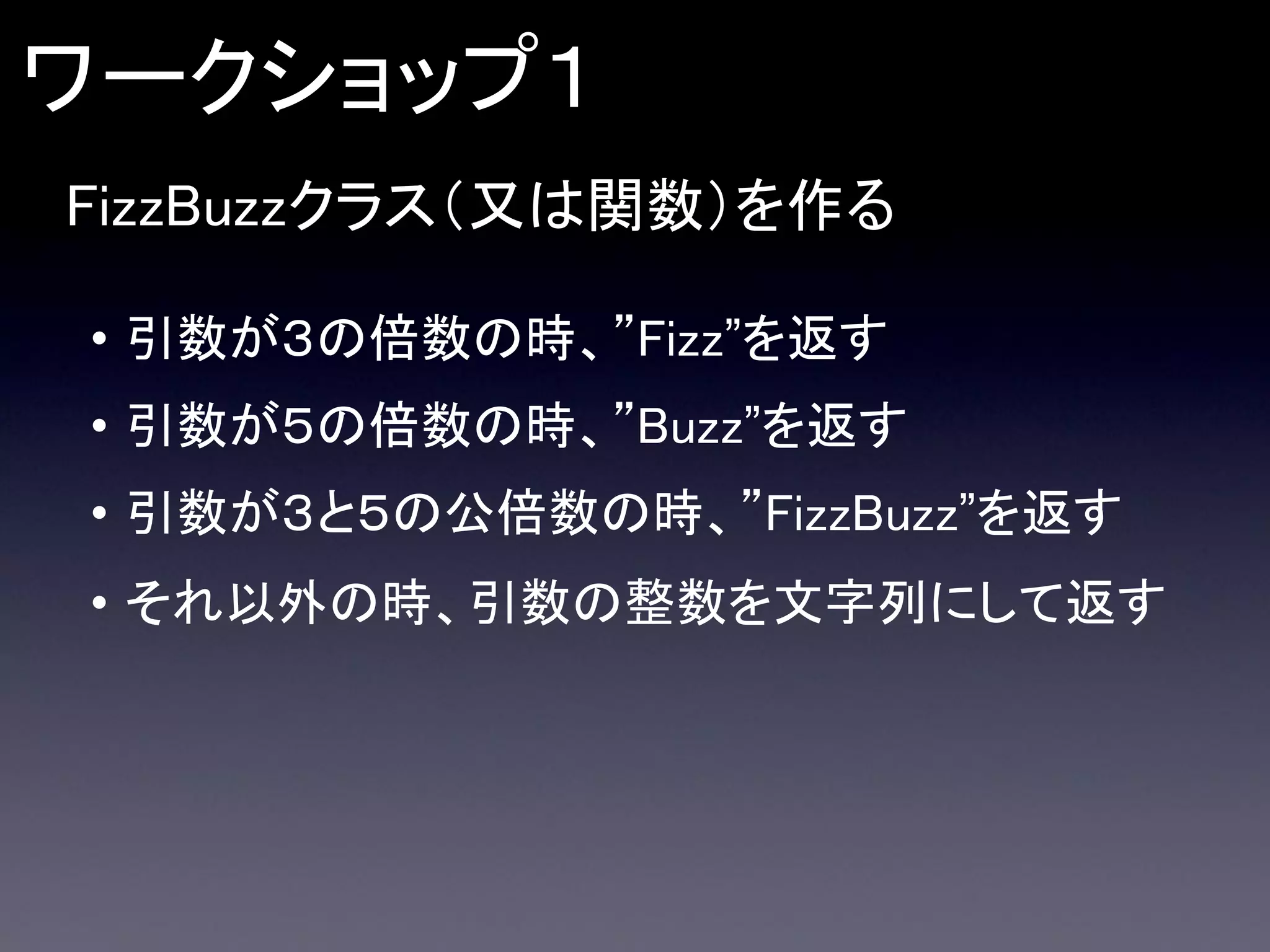 ワークショップ１
FizzBuzzクラス（又は関数）を作る
• 引数が３の倍数の時、”Fizz”を返す
• 引数が５の倍数の時、”Buzz”を返す
• 引数が３と５の公倍数の時、”FizzBuzz”を返す
• それ以外の時、引数の整数を文字列にして返す

 