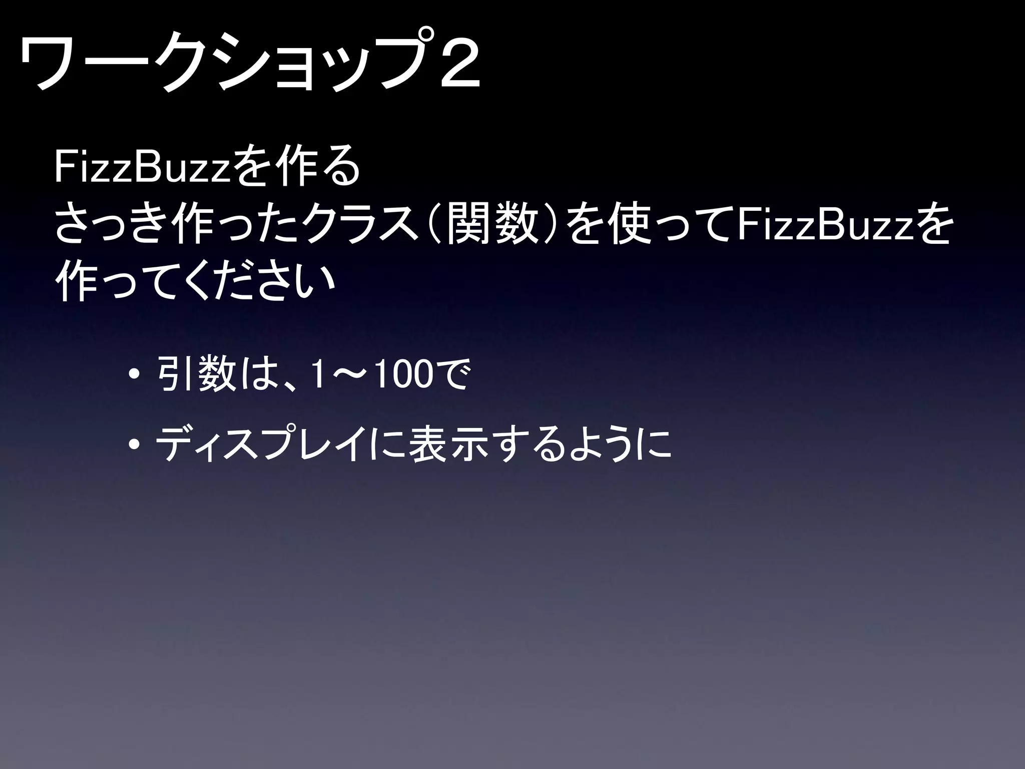 ワークショップ２
FizzBuzzを作る
さっき作ったクラス（関数）を使ってFizzBuzzを
作ってください
• 引数は、1～100で
• ディスプレイに表示するように

 
