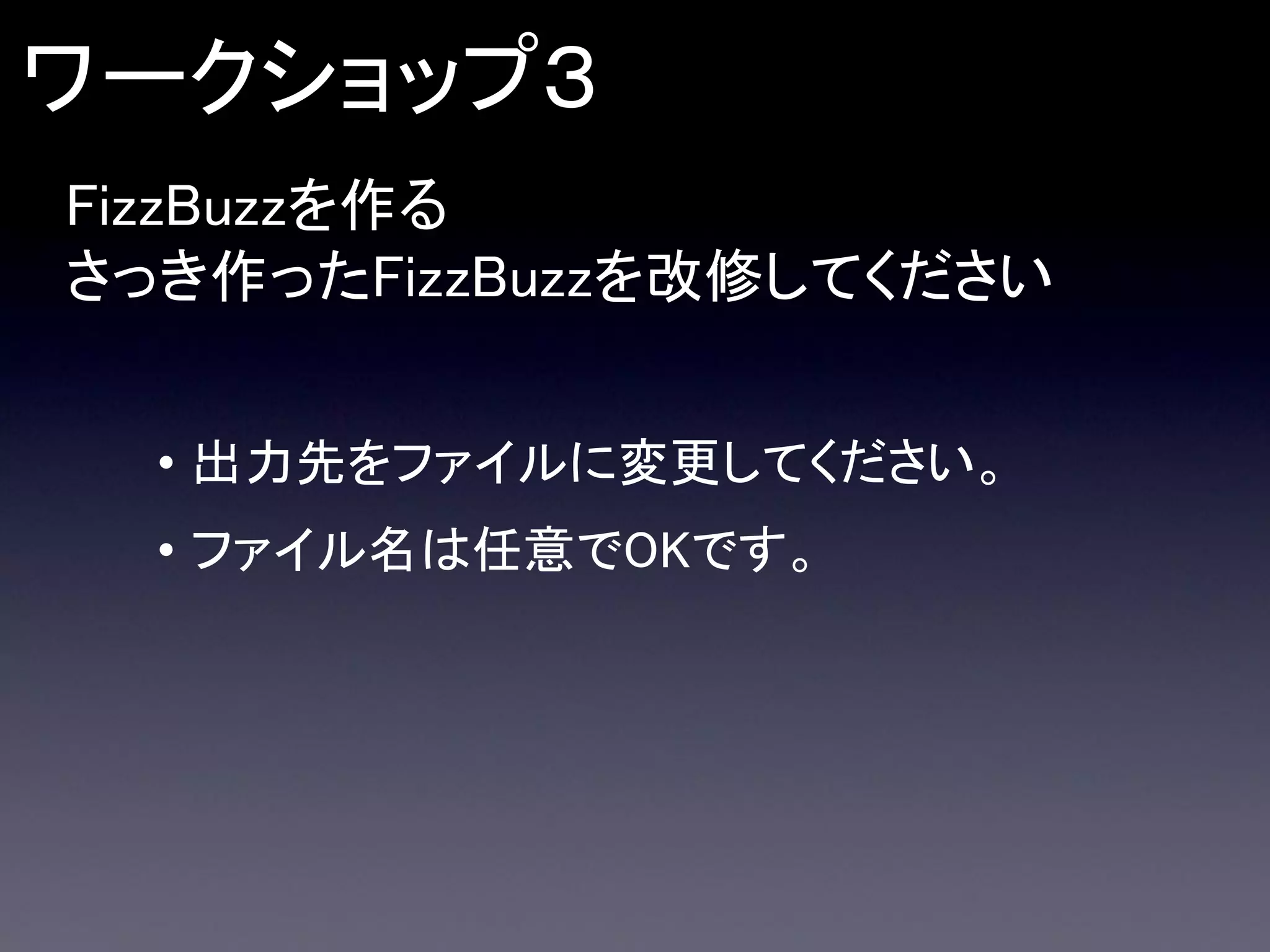 ワークショップ３
FizzBuzzを作る
さっき作ったFizzBuzzを改修してください
• 出力先をファイルに変更してください。
• ファイル名は任意でOKです。

 