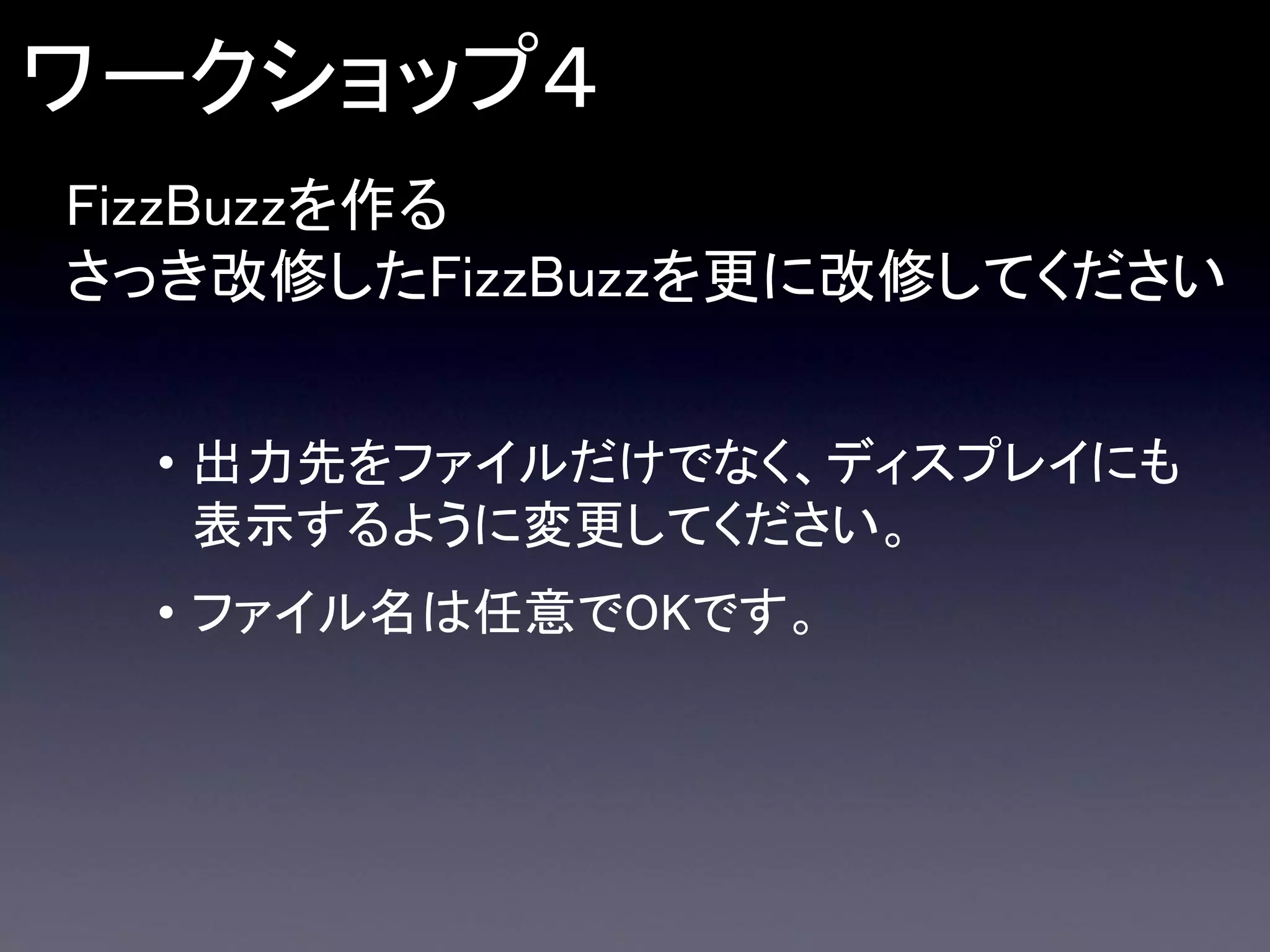ワークショップ４
FizzBuzzを作る
さっき改修したFizzBuzzを更に改修してください
• 出力先をファイルだけでなく、ディスプレイにも
表示するように変更してください。

• ファイル名は任意でOKです。

 