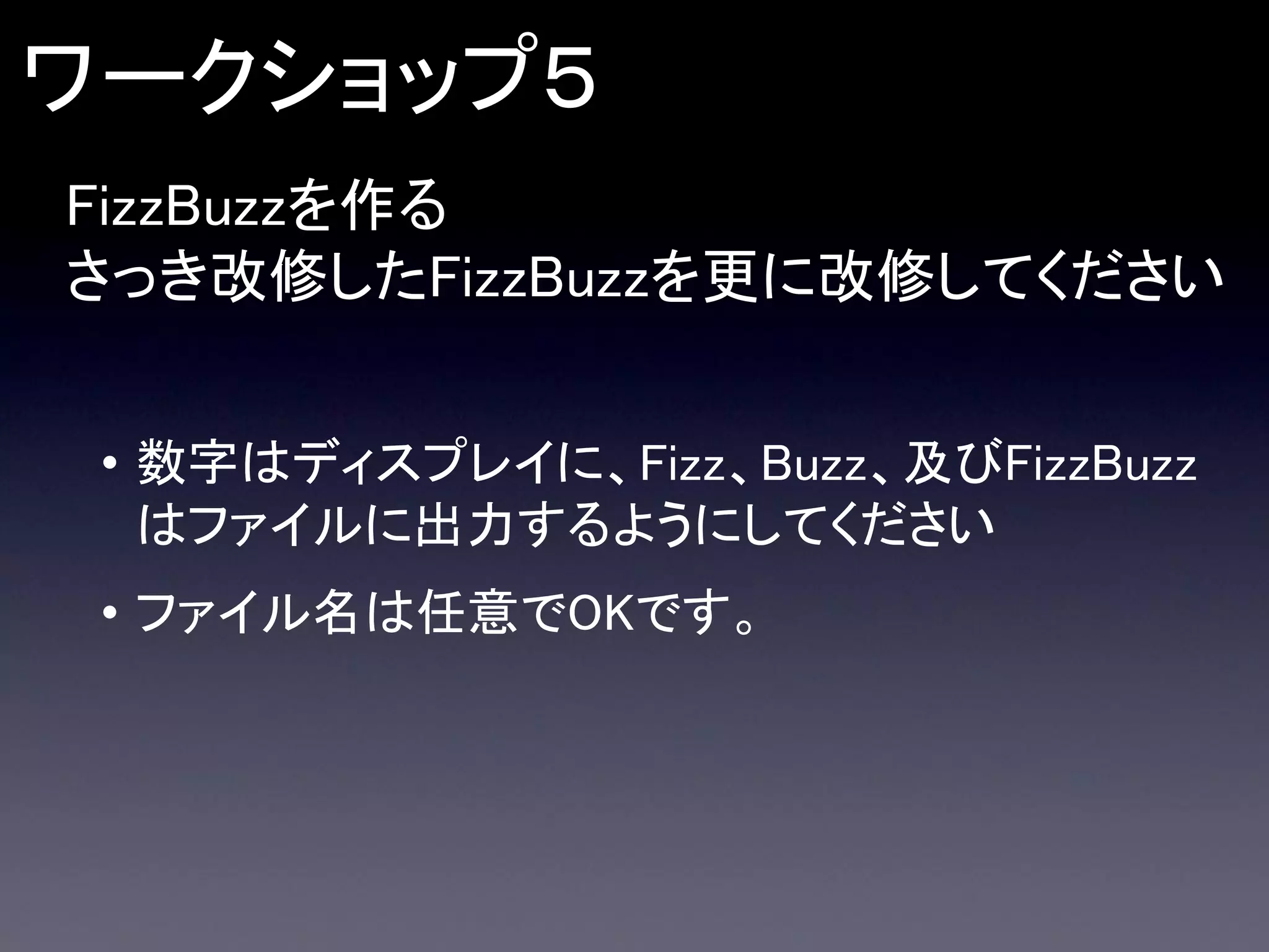 ワークショップ５
FizzBuzzを作る
さっき改修したFizzBuzzを更に改修してください
• 数字はディスプレイに、Fizz、Buzz、及びFizzBuzz
はファイルに出力するようにしてください

• ファイル名は任意でOKです。

 
