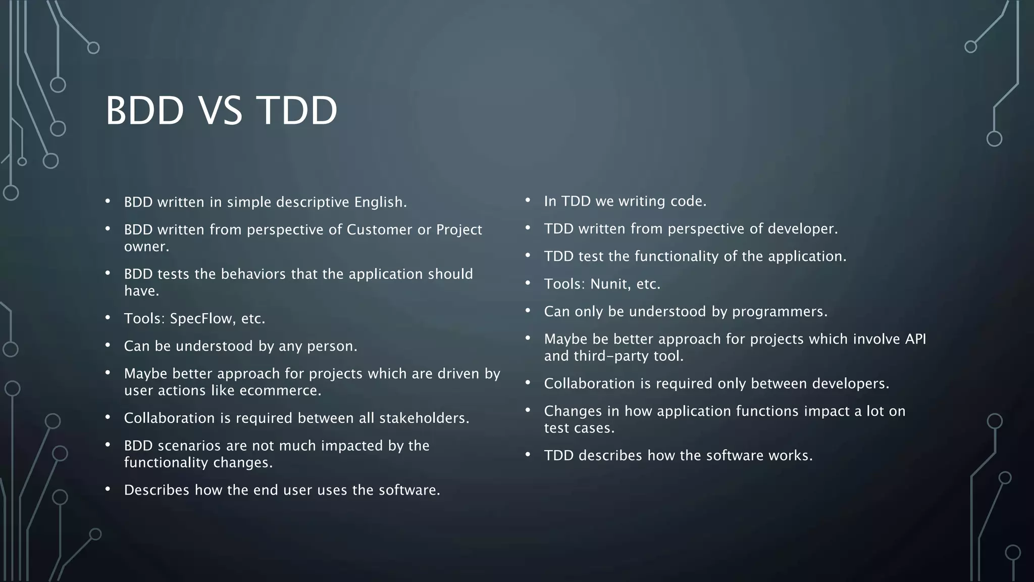 BDD VS TDD
• BDD written in simple descriptive English.
• BDD written from perspective of Customer or Project
owner.
• BDD tests the behaviors that the application should
have.
• Tools: SpecFlow, etc.
• Can be understood by any person.
• Maybe better approach for projects which are driven by
user actions like ecommerce.
• Collaboration is required between all stakeholders.
• BDD scenarios are not much impacted by the
functionality changes.
• Describes how the end user uses the software.
• In TDD we writing code.
• TDD written from perspective of developer.
• TDD test the functionality of the application.
• Tools: Nunit, etc.
• Can only be understood by programmers.
• Maybe be better approach for projects which involve API
and third-party tool.
• Collaboration is required only between developers.
• Changes in how application functions impact a lot on
test cases.
• TDD describes how the software works.
 
