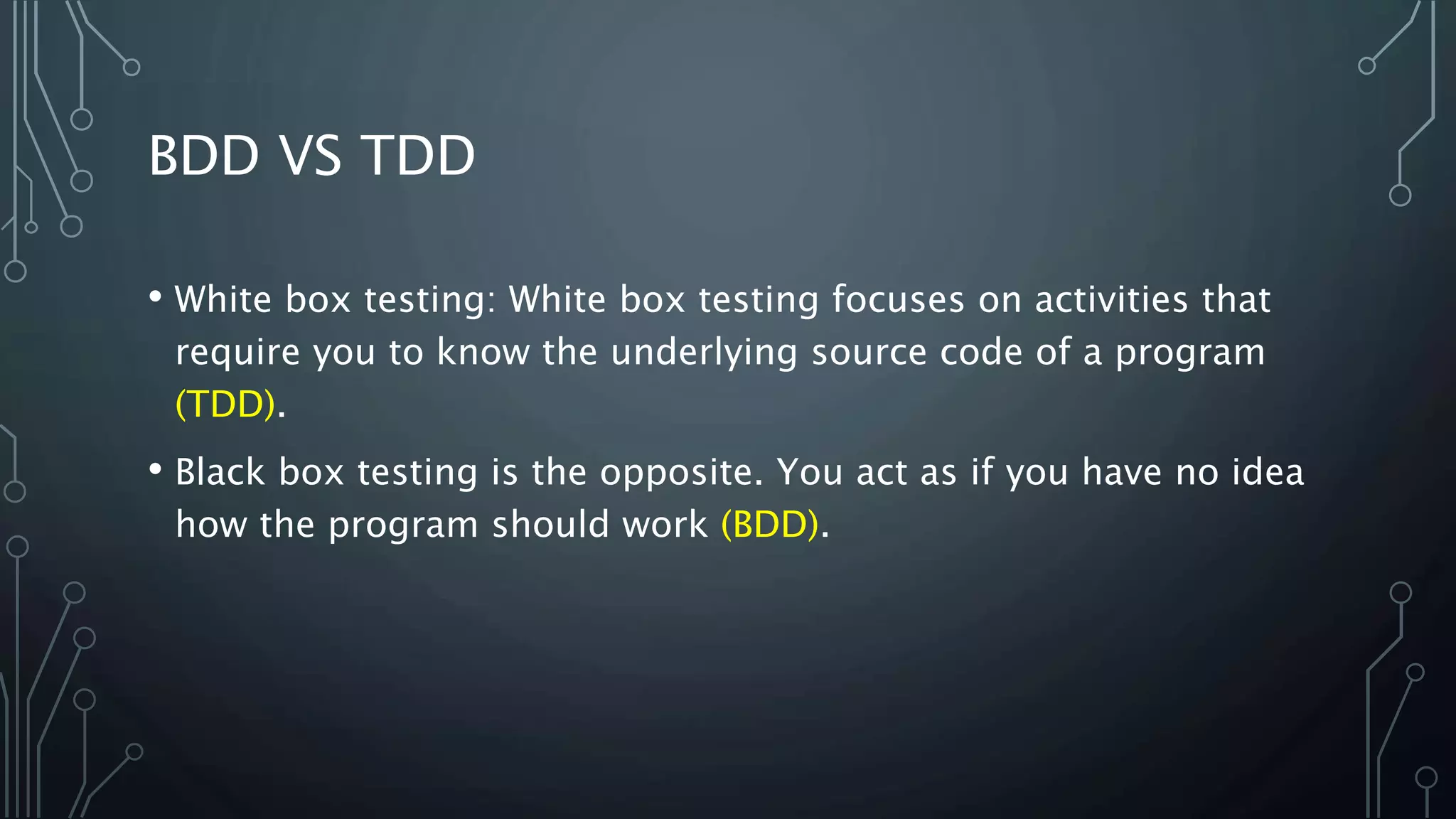 BDD VS TDD
• White box testing: White box testing focuses on activities that
require you to know the underlying source code of a program
(TDD).
• Black box testing is the opposite. You act as if you have no idea
how the program should work (BDD).
 