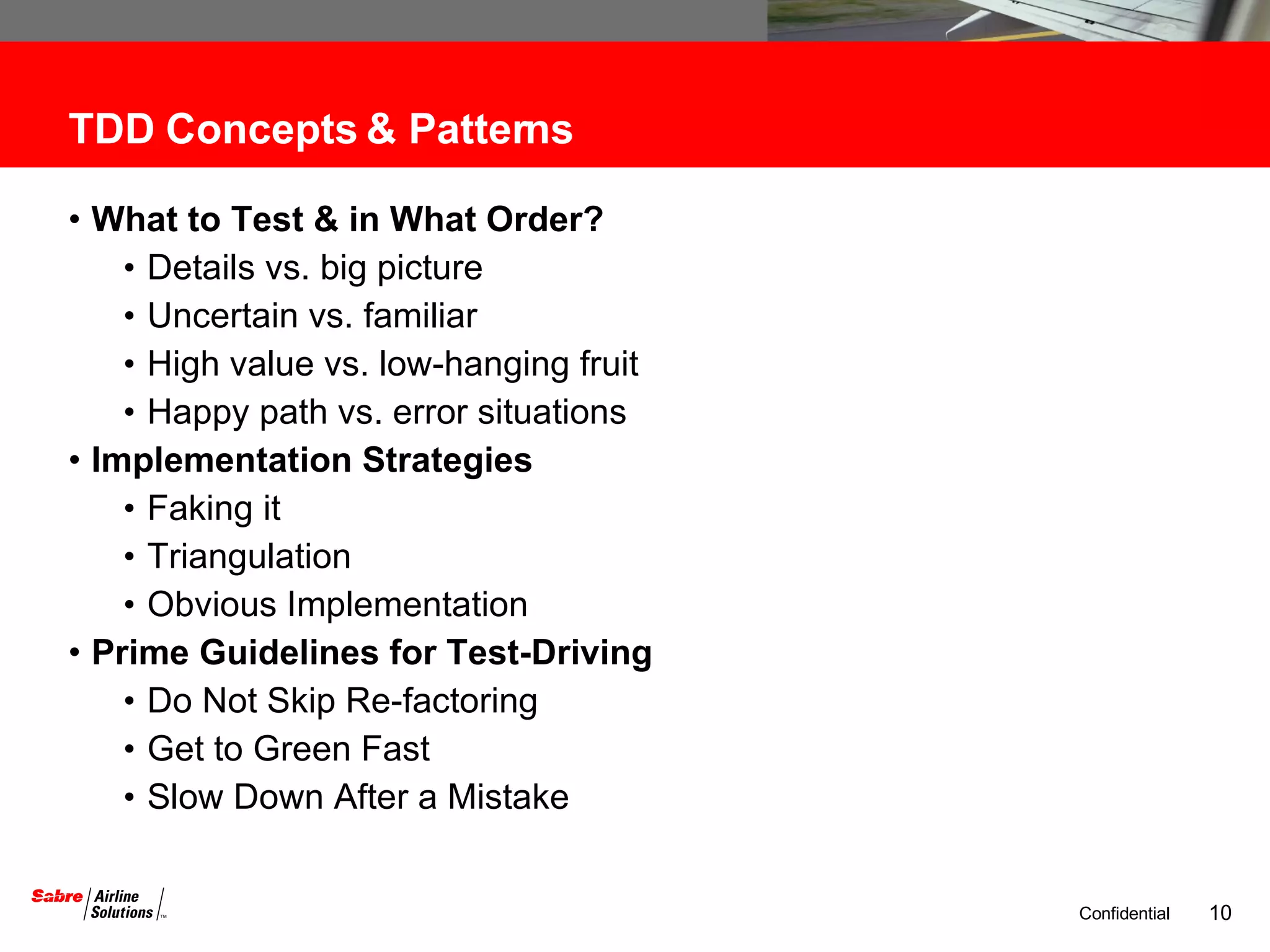 TDD Concepts & Patterns  What to Test & in What Order?  Details vs. big picture Uncertain vs. familiar High value vs. low-hanging fruit Happy path vs. error situations Implementation Strategies Faking it Triangulation Obvious Implementation Prime Guidelines for Test-Driving Do Not Skip Re-factoring Get to Green Fast Slow Down After a Mistake 