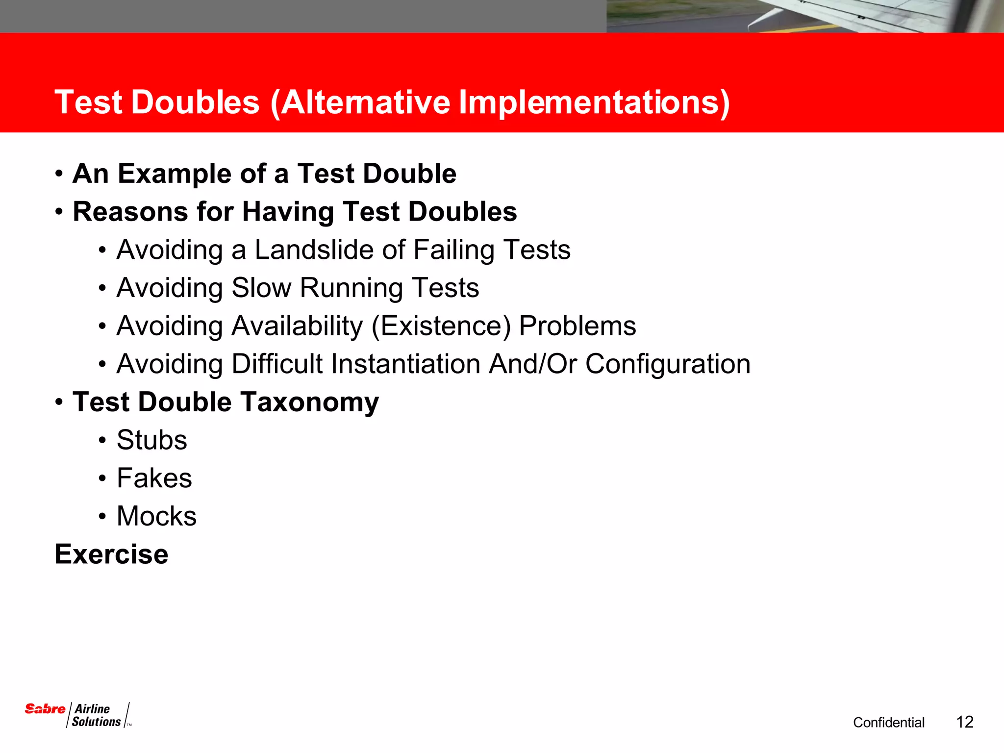 Test Doubles (Alternative Implementations) An Example of a Test Double  Reasons for Having Test Doubles Avoiding a Landslide of Failing Tests Avoiding Slow Running Tests Avoiding Availability (Existence) Problems Avoiding Difficult Instantiation And/Or Configuration Test Double Taxonomy Stubs Fakes Mocks Exercise 