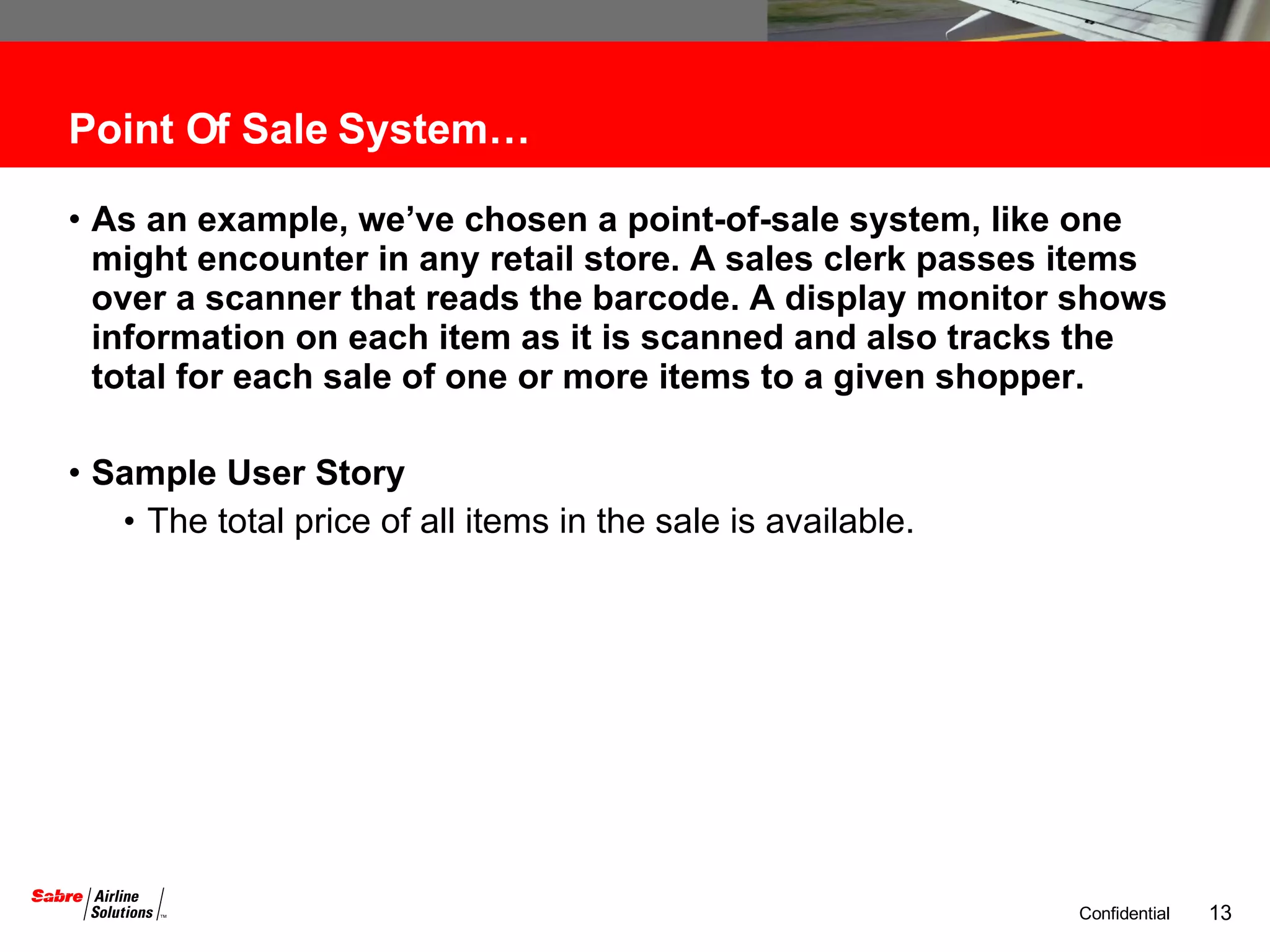 Point Of Sale System… As an example, we’ve chosen a point-of-sale system, like one might encounter in any retail store. A sales clerk passes items over a scanner that reads the barcode. A display monitor shows information on each item as it is scanned and also tracks the total for each sale of one or more items to a given shopper.  Sample User Story The total price of all items in the sale is available. 