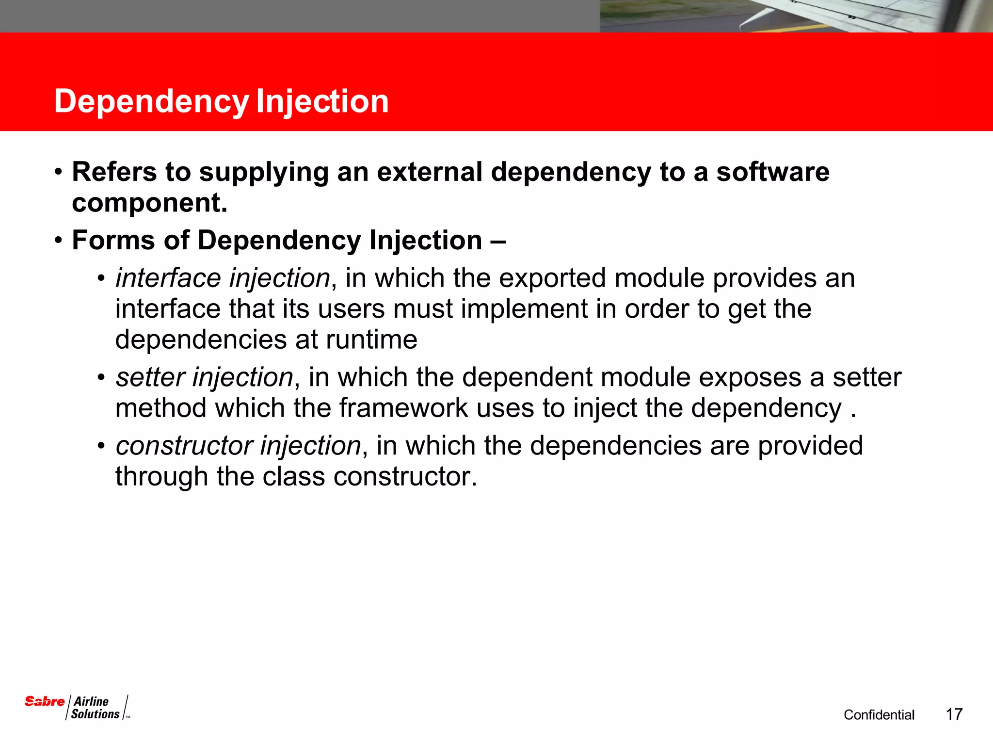 Dependency Injection Refers to supplying an external dependency to a software component. Forms of Dependency Injection – interface injection , in which the exported module provides an interface that its users must implement in order to get the dependencies at runtime  setter injection , in which the dependent module exposes a setter method which the framework uses to inject the dependency . constructor injection , in which the dependencies are provided through the class constructor.  
