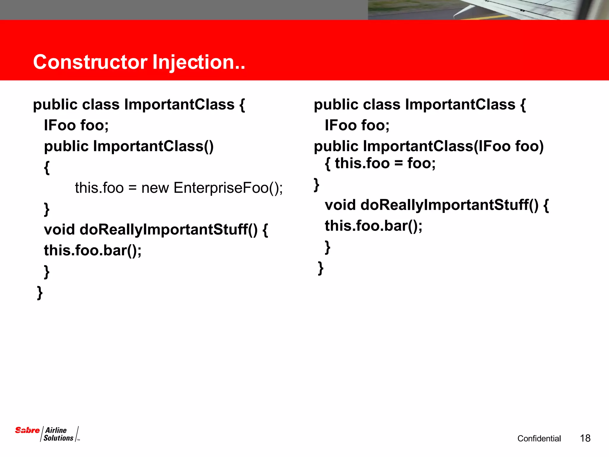 Constructor Injection.. public class ImportantClass {  IFoo foo;  public ImportantClass()  {   this.foo = new EnterpriseFoo();  } void doReallyImportantStuff() {  this.foo.bar(); } }  public class ImportantClass {  IFoo foo; public ImportantClass(IFoo foo) { this.foo = foo;  }  void doReallyImportantStuff() {  this.foo.bar(); } }  