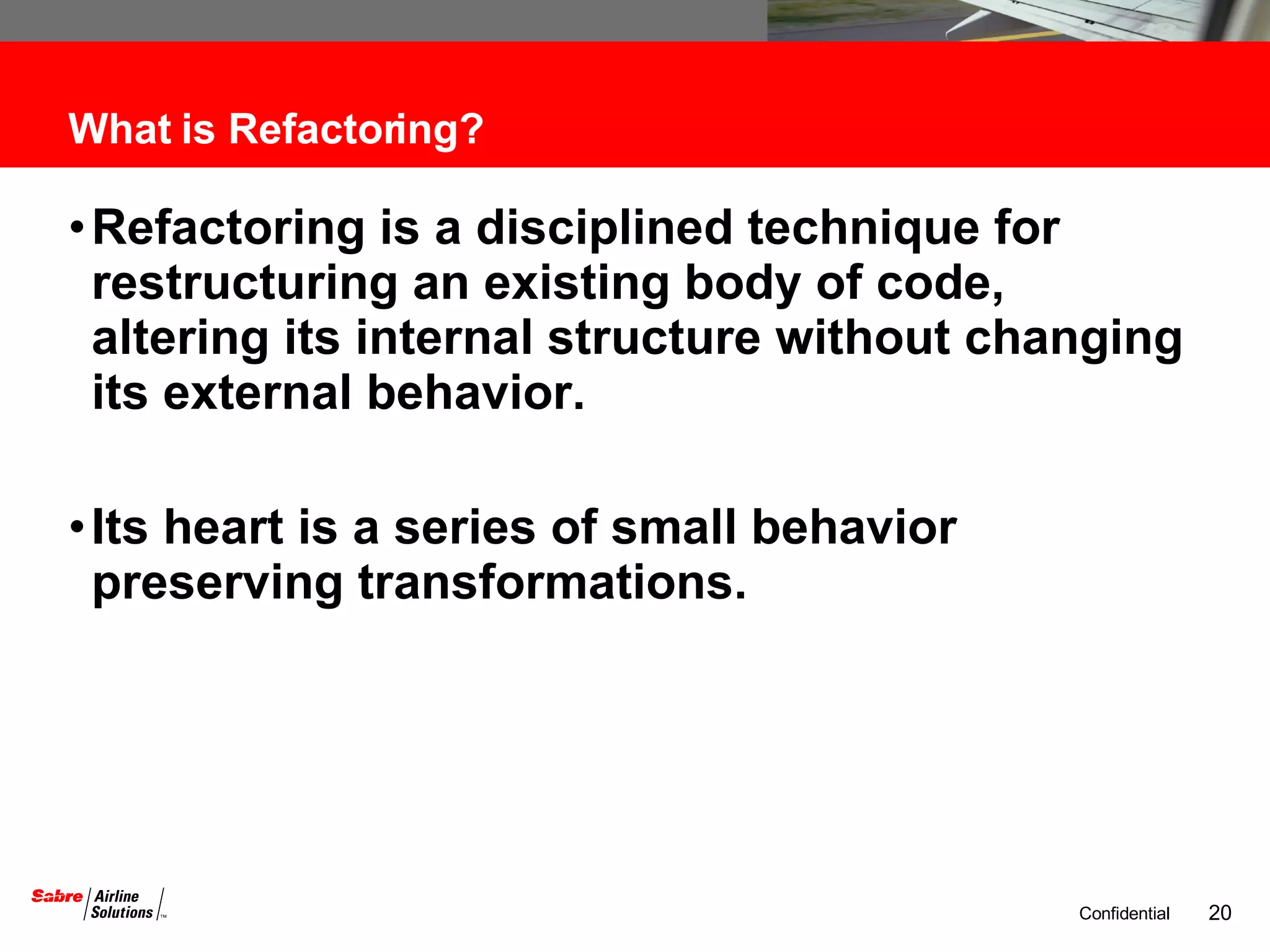 What is Refactoring? Refactoring is a disciplined technique for restructuring an existing body of code, altering its internal structure without changing its external behavior.  Its heart is a series of small behavior preserving transformations.  