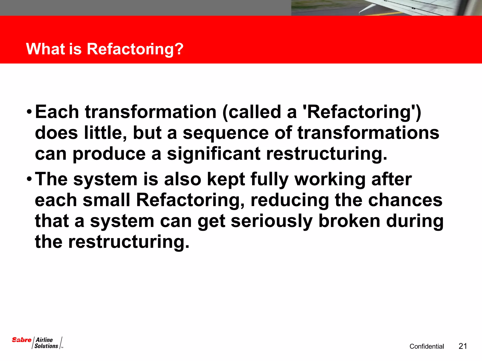 What is Refactoring? Each transformation (called a 'Refactoring') does little, but a sequence of transformations can produce a significant restructuring. The system is also kept fully working after each small Refactoring, reducing the chances that a system can get seriously broken during the restructuring. 