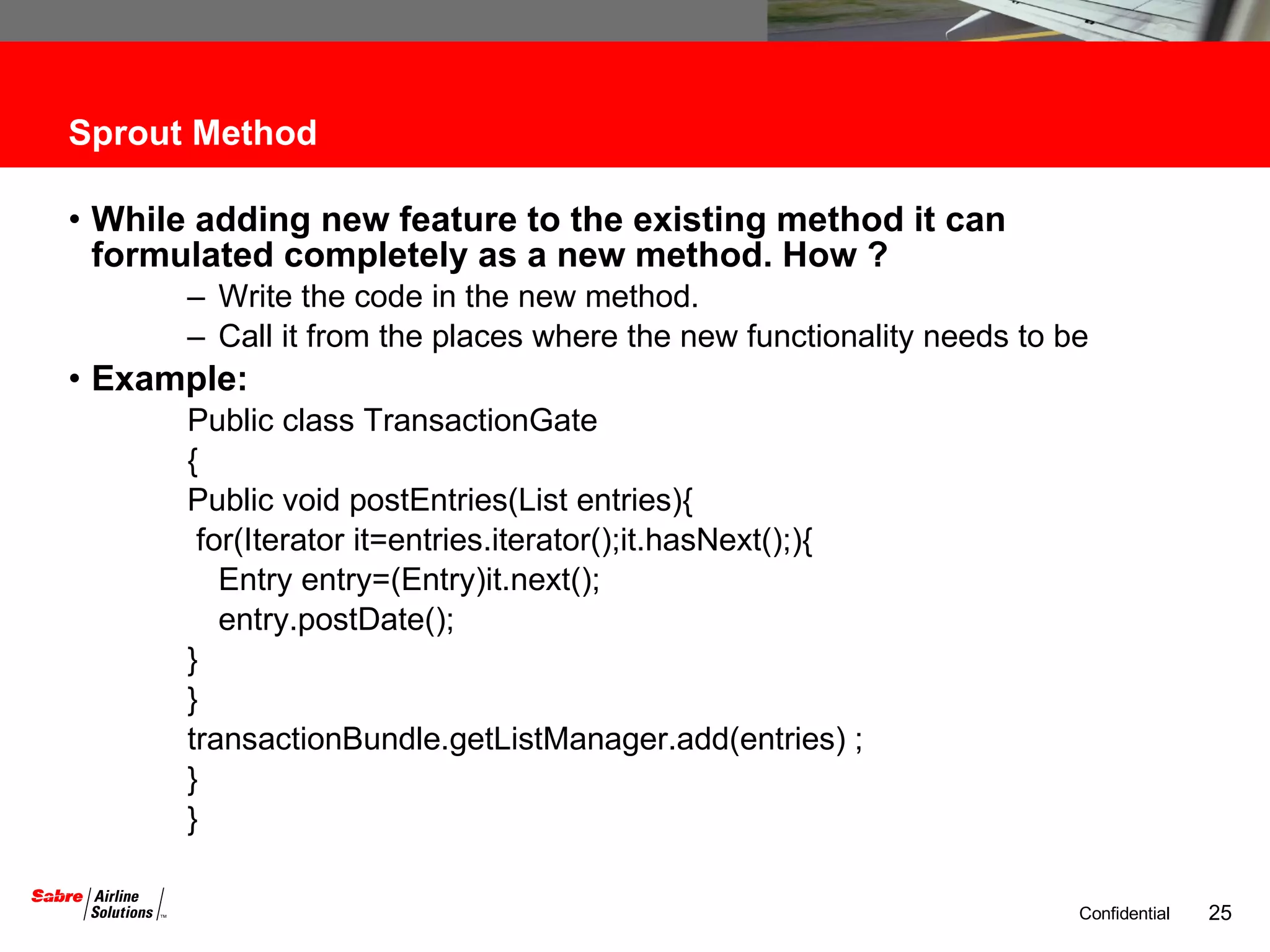 Sprout Method While adding new feature to the existing method it can formulated completely as a new method. How ? Write the code in the new method. Call it from the places where the new functionality needs to be Example: Public class TransactionGate { Public void postEntries(List entries){ for(Iterator it=entries.iterator();it.hasNext();){ Entry entry=(Entry)it.next(); entry.postDate();  } } transactionBundle.getListManager.add(entries) ; } } 