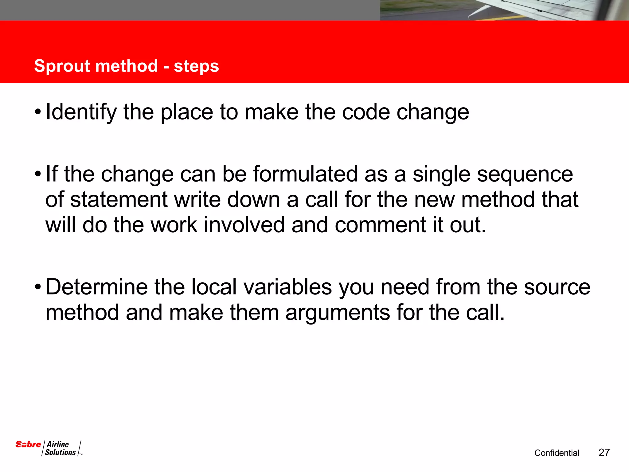 Sprout method - steps Identify the place to make the code change If the change can be formulated as a single sequence of statement write down a call for the new method that will do the work involved and comment it out. Determine the local variables you need from the source method and make them arguments for the call. 